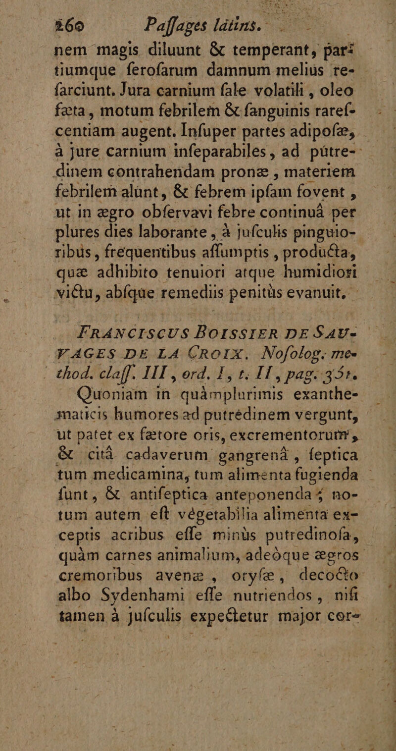 nem magis diluunt &amp; temperant, pari tiumque ferofarum damnum melius re- - farciunt. Jura carnium fale volatili , oleo feta, motum febrilem &amp; fanguinis raref- centiam augent. Infuper partes adipofz, à Jure carnium infeparabiles, ad pátre-- dinem contrahendam pronz , materiem febrilem alunt, &amp; febrem ipfam. fovent * ut in ægro obíeryaxi febre continuá per plures dies laborante , à jufculis pinguio- ribus , frequentibus affumptis , producta, qua adhibito tenuiori atque humidiori victu, abíque remediis penitus evanuit, - Y AGES DE LA CROIX. Nofolog. me ' thod. claff. III , ord. 1, t; IT, pag. 35r. Quoniam in quimplurimis exanthe- maticis humores ad putrédinem vergunt, ut patet ex fattore oris, excrementorutm , &amp; cità cadaverum gangrená , feptica tum medicamina, tum alimenta fugienda funt, &amp; antifeptica anteponenda no- tum autem eft végetabilia alimenta ex- ceptis acribus effe minüs putredinofa, quàm carnes animalium, adeóque ægros cremoribus avenæ , oryfe , decocto albo Sydenhami effe nutriendos , nifi tamen à juículis expectetur major cor