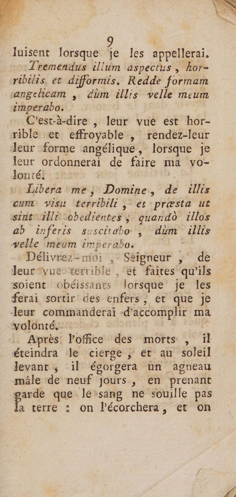 luisent lorsque je les appellerai. Tremendus illum aspectus , hor- ribilis. et difformis, Redde formam sengelicam , düm éllis velle meum imperabo. + C'est-à-dire , leur vue est hor- rible et effroyable , rendez-leur Jeur forme angélique, lorsque je leur ordonnerai de faire ma vo- Jontéi : j . + Libera me, Domine, de illis Cum visu terribil | et præsta ut stnt illt obedientes ;. quand illos ab inferis suscitabo , dim üllis velle meum imperabo. + Délivrez-moi ,- Séigneur ,' de leur *vue-terrible , ‘et faires qu'ils soient obéissants lorsque je les ferai sortir des enfers , et que je leur commanderai d'accomplir ma volonté. | £ Après. loffice des morts , il éteindra le cierge ; et au soleil levant ; il égorgera un agneau mâle de neuf jours, en prenant garde que lesang ne souille pas la terre : on lécorchera, et on