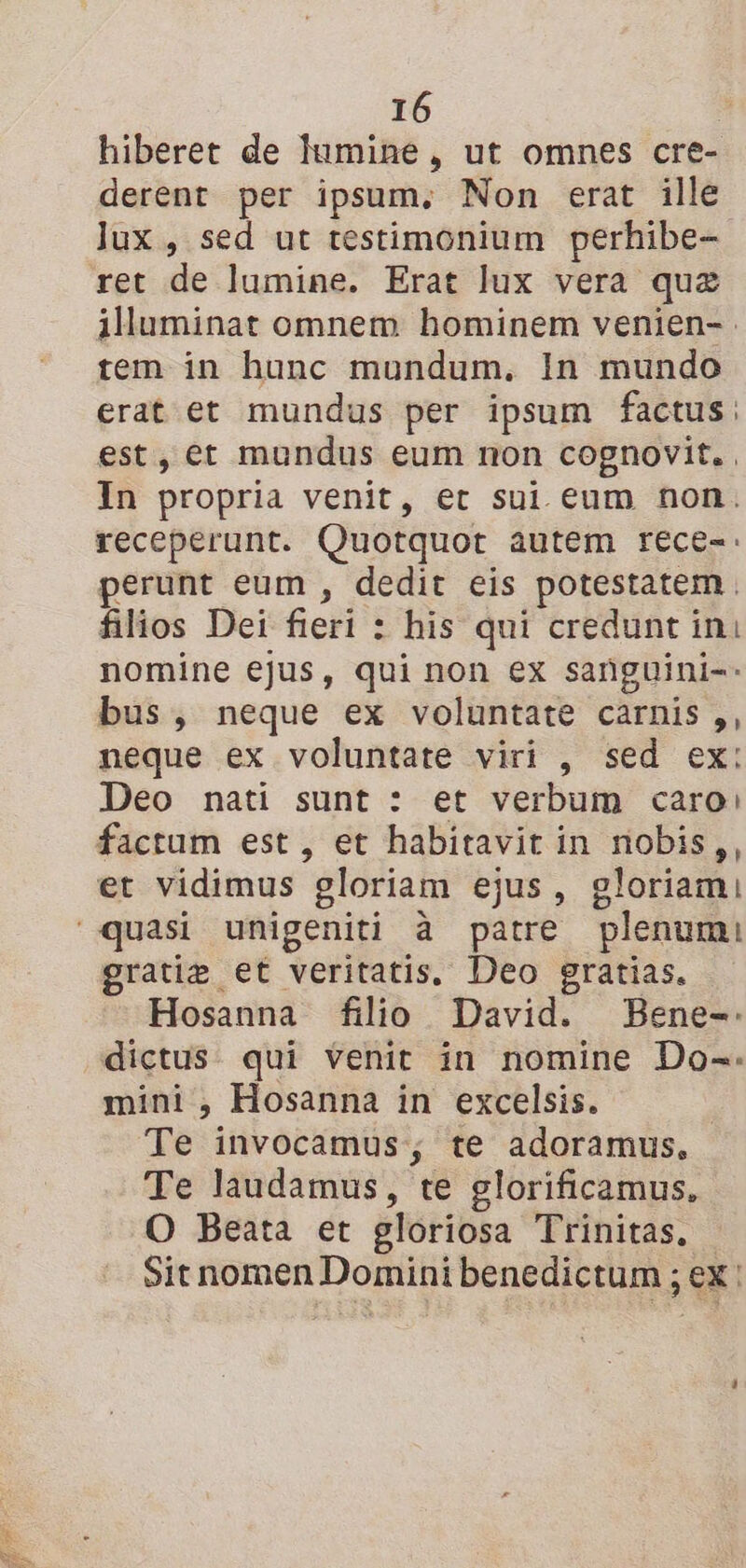 hiberet de lumine, ut omnes cre- derent per ipsum. Non erat ille lux, sed ut testimonium perhibe- ret de lumine. Erat lux vera quæ illuminat omnem hominem venien-. tem in hunc mundum. In mundo erat et mundus per ipsum factus: est, ét mundus eum non cognovit., In propria venit, et sui eum non. receperunt. Quotquot autem rece-: perunt eum, dedit eis potestatem. filios Dei fieri : : his qui credunt ini nomine ejus, qui non ex sanguini- bus, neque ex voluntate carnis ,, neque ex voluntate viri , sed ex: Deo nati sunt : et verbum caro: factum est , et habitavit in nobis,, et vidimus gloriam ejus, gloriami quasi unigeniti à patre plenum: gratiæ et veritatis. Deo gratias. Hosanna filio David. Bene-. dictus qui Venit in nomine Do-. mini , Hosanna in excelsis. Te invocamus, te adoramus, Te laudamus, te glorificamus, O Beata et gloriosa Trinitas. Sitnomen Domini benedictum ; ; EX |