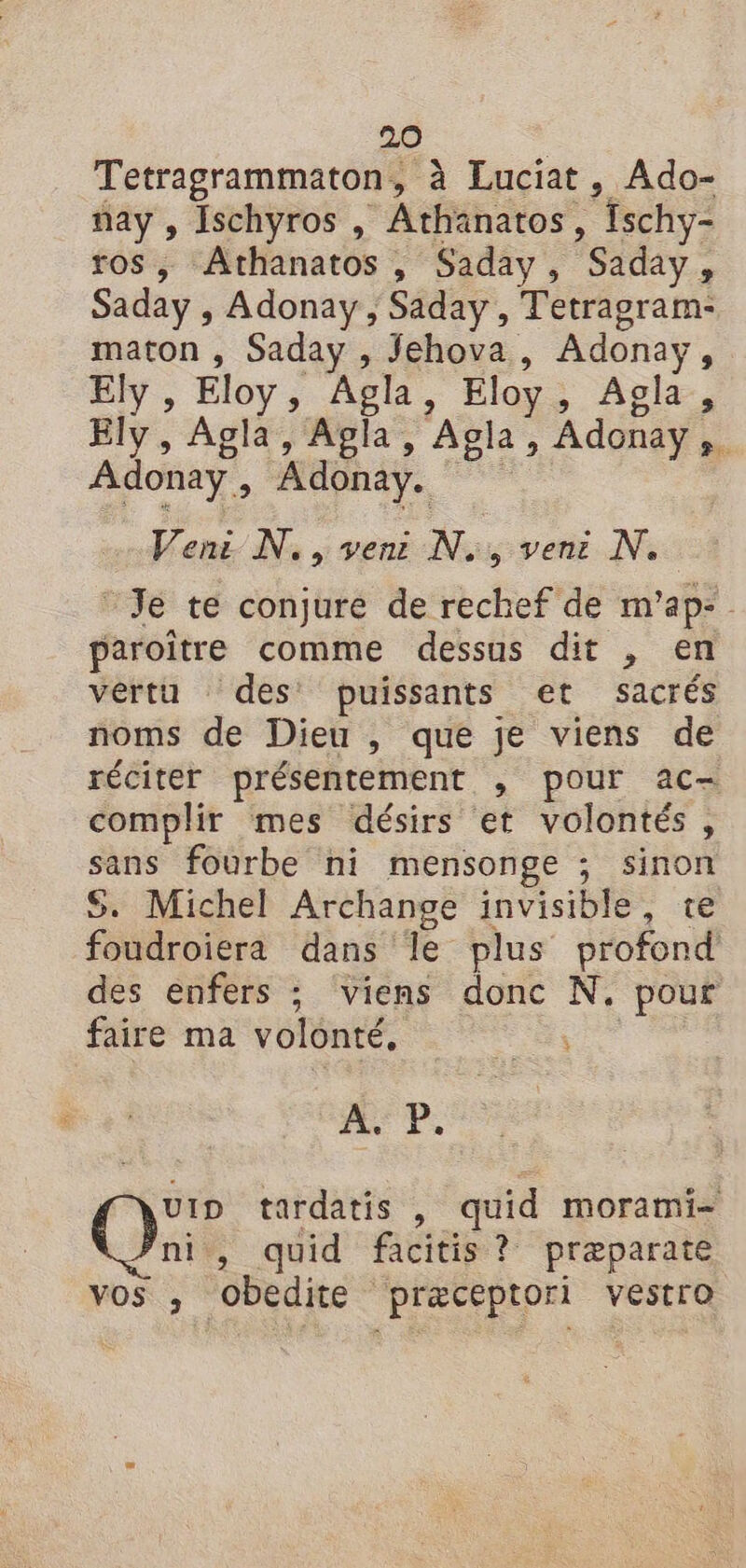 Tetragrammaton, à Luciat, Ado- ñay , Ischyros , Athanatos, fschy- ros, Athanatos , Saday, Saday, Saday , Adonay ; Saday , Tetragram- maton , Saday , Jehova, Adonay, Ely , Eloy, Agla, Eloy, Agla, Ely, Agla, Agla, Agla, Adonay,. Adonay, Adonay. Ven: N., ven: N., ven: N. “Je te conjure de rechef de m'ap- paroître comme dessus dit , en vértu des’ puissants et sacrés noms de Dieu , que je viens de réciter présentement , pour ac- complir mes désirs et volontés, sans fourbe ni mensonge ; sinon S. Michel Archange invisible, te foudroiera dans le plus profond des enfers ; viens donc N. pour faire ma volonté, ns #% P. uID tardatis , quid morami- ni, quid facitis ? præparate vos , obedite præceptori vestro