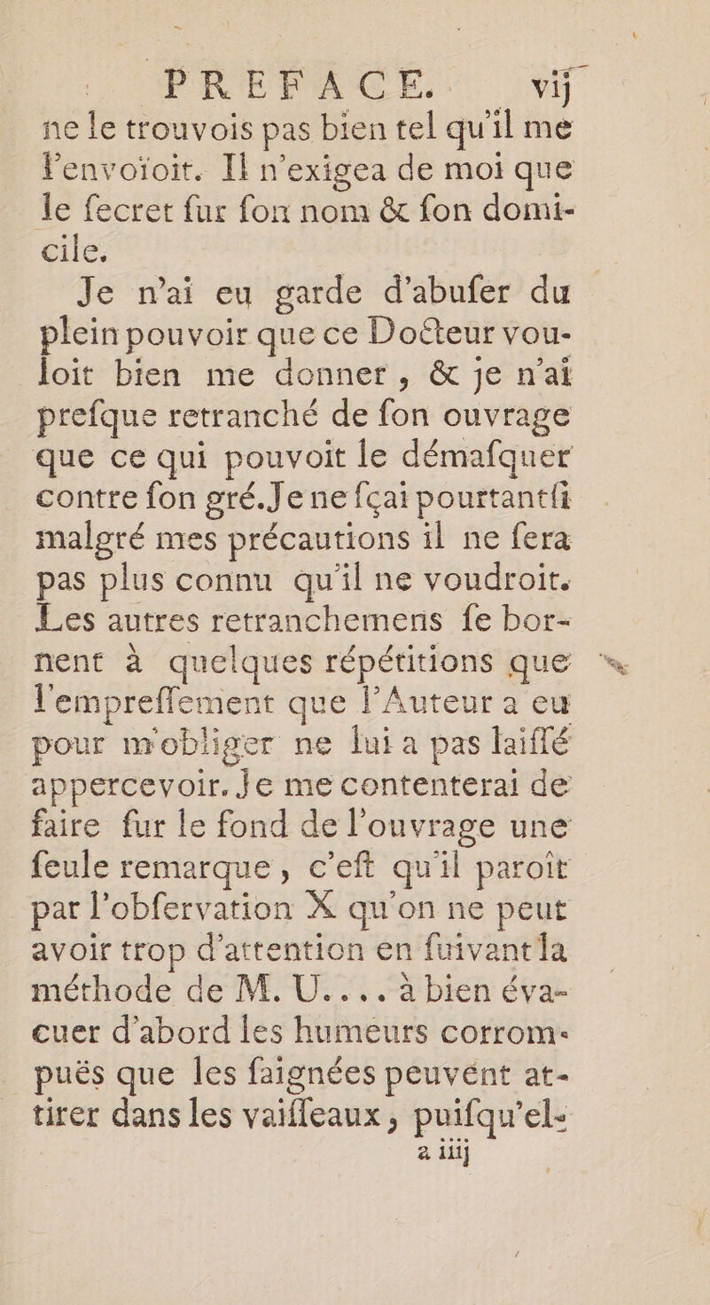 ne le trouvois pas bien tel qu'il me lenvoïoit. Il n'exigea de moi que le fecret {ur fon nom &amp; fon domi- cile. Je n'ai eu garde d’abufer du plein pouvoir que ce Doéteur vou- loit bien me donner, &amp; je n’a prefque retranché de fon ouvrage que ce qui pouvoit le démafquer contre fon gré.Je ne fçai pourtantii malgré mes précautions il ne fera pas plus connu qu'il ne voudroit. Les autres retranchemens fe bor- l'empreflement que l’Auteur a eu pour mobliger ne lui a pas laiflé appercevoir. Je me contenterai de faire fur le fond de l'ouvrage une feule remarque, c’eft qu'il paroit par l’obfervation X qu'on ne peut avoir trop d'attention en fuivantla méthode de M. U.... à bien éva- cuer d’abord les humeurs corrom: puës que les faignées peuvént at- tirer dans les vaifleaux, puifqu’el- 2 iii} à- &amp;