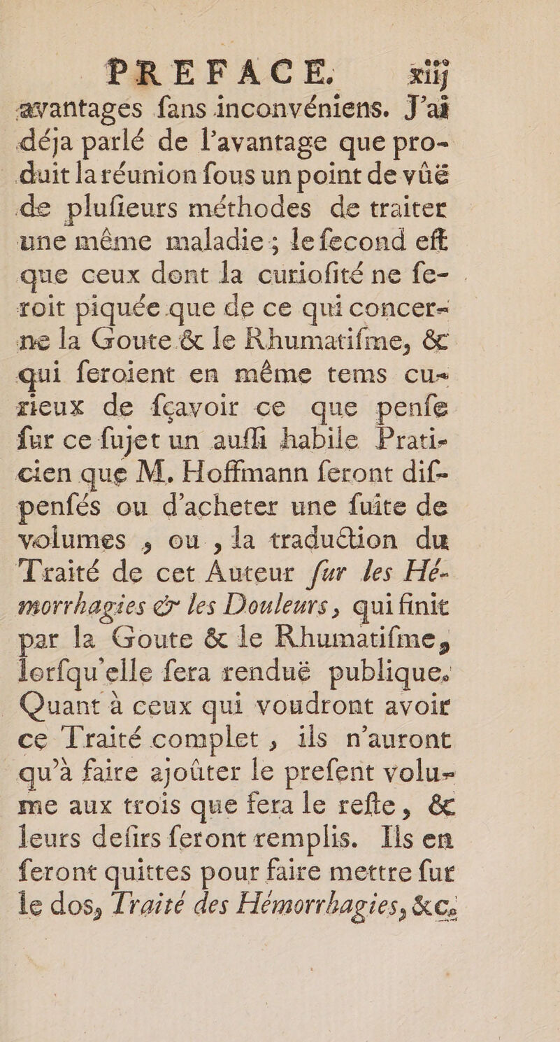 PREFACE xiif avantages fans inconvéniens. J’ai déja parlé de l'avantage que pro- duit la réunion fous un point de vüë de plufieurs méthodes de traiter une même maladie; le fecond eff que ceux dent la curiofité ne fe- . roit piquée que de ce qui concer- ne la Goute &amp; le Rhumatifme, &amp; qui feroient en même tems cu= rieux de fçavoir ce que penfe fur ce fuget un aufli habile Prati- cien que M. Hoffmann feront dif- penfés ou d'acheter une fuite de volumes ,; ou , la tradu&amp;tion du Traité de cet Auteur fur les Hé- morrhagies dr les Douleurs, qui finit par la Goute &amp; le Rhumatifme, lorfqu elle fera renduë publique. _ Quant à ceux qui voudront avoir ce Traité complet, ils n'auront qu’à faire ajoûter le prefent volu- me aux trois que fera le refle, &amp; leurs defirs feront remplis. Ils en feront quittes pour faire mettre fur le dos, Traité des Hémorrhagies, &amp;c;