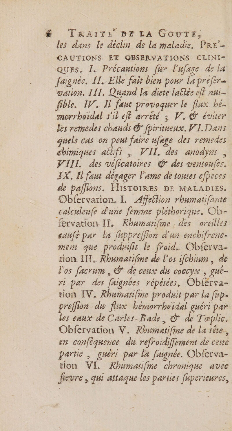 les dans le déclin de la maladie. Pre'- CAUTIONS ET OBSERVATIONS CLINI- QUES. L. Précautions fur l'ufage de la faignée. IT. Elle fait bien pour La préfére vation. III. Quand la diete laëles eff nui- fible. IV. Il fant provoquer le flux he. morrhoïdal s'il eft arrété ; VW, € éviter les remedes chauds € fpiritueux. VI. Dans quels cas on peut faire ufnge des remedes chimiques atlifs , VII. des anodyns , WIII. des véficatoires @° des ventoufes. IX, Il faut dégager l'ame de toutes efbeces de pallions. HISTOIRES DE MALADIES. Oblfervation. L Afeëlion rhumatifante calculenfe d'une femme pléthorique. Ob- fervation IT. Rhumaïfine , des oreilles canfé par la fuppreffion d'un enchifrene- ment que prodnifit le froid. Obferva- tion IT. Rhumatifime de l'os ifchinm , de Pos facrum , © de ceux du coccyx , gue- ri par des faignées répétées. Oblérva- tion IV. Rhumarïifine produit par la fup- preffion du flux hémorrhoidal guéri par les eaux de Carles-Bade, © de Tæplic. Obfervation V. Rhwmatifie de La tête, en conféquence dn refroidiffement de ceite partie , gneri par la faignée. Obierva- tion VI. Rhumatifine chronique avec fevre , qui attaque les parties fuperieures,