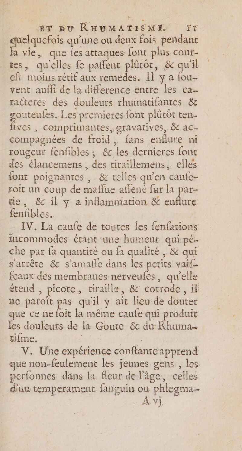 mines qu’une ou deux fois pendant a vie, que {es attaques font plus cour- tes, qu'elles fe paffent plücôt, &amp; qu'il eft moins rétif aux remedes. il y a fou- vent aufli de la difference entte les ca raéteres des douleurs rhumatifantes &amp; gouteufes. Les premieres font plücôt ten. fives , comprimantes, gravatives, &amp; ac- compagnces de froid . fans enflure mi rougeur fenfibles ; &amp; les dernieres font des élancemens , des tiraillemens, elles font poignantes ,. &amp; telles qu’en caufe- roit un coup de maffue afflene fur la ae tie, &amp; il ÿ à inflammation &amp; enflure fenfbles. | | . IV. La caufe de toutes les fenfations incommodes étant une humeur qui pé- che par fa quantité ou fa qualité , &amp; qui s'arrête &amp; s'amalle dans les petits vaif- feaux des membranes nerveufes, qu’elle étend , picote, tiraille, &amp; corrode, il he paroïît pas qu'il y aît lieu de douter que ce ne foit la même caufe qui produit les douleurs de la Goute &amp; du Khuma« tifme. tes TN Pape V. Une expérience conftante apprend que non-feulement les jeunes gens , Les perfonnes dans la fleur de l'âge, celles d'un temperament fançguin ou phlegma… 4 À. V]