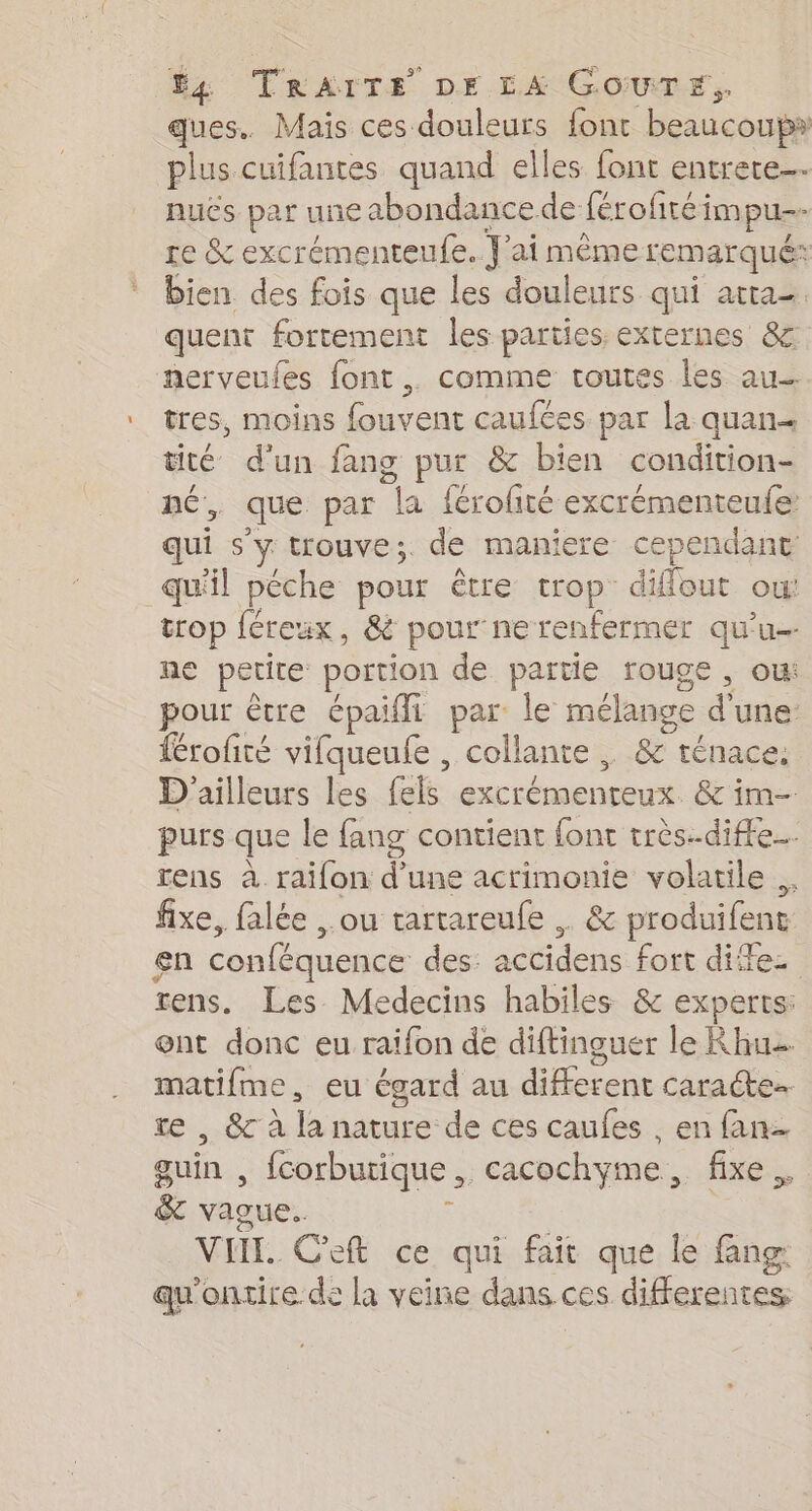 ques. Mais ces douleurs font beaucoups plus cuifantes quand elles font entrete…. nuës par une abondancede férofiréimpu- re &amp; excrémenteufe. J'ai même remarqué: bien des fois que les douleurs qui atta- quent fortement les parties externes &amp; nerveufes font. comme routes les au tres, moins fouvent caufées par la quan tité d'un fang pur &amp; bien condition- né, que par la férofté excrémenteufe qui s'y trouve;. de maniere cependant qu'il péche pour être trop difflout ou: trop féreux, &amp; pour ne renfermer qu’u- ne petite portion de partie rouge, ou: pour être épaifi par: le mélange d'une férofité vifqueufe , collante . &amp; ténace. D'ailleurs les fels excrémenteux. &amp; im purs que le fang contient font très.-diffe… rens à raifon d'une acrimonie volatile .. fixe, falée ,.ou trartareufe .. &amp; produifent en conféquence des: accidens fort dites rens. Les Medecins habiles &amp; experts: ont donc eu raifon de diftinguer le Rhu matifme, eu égard au different caracte. re , &amp; à la nature de ces caufes , en fan guin , {corbutique, cacochyme, fixe. &amp; vague. £ VIII. Ceft ce qui fait que le fang: qu'ontire de la veine dans ces differentes