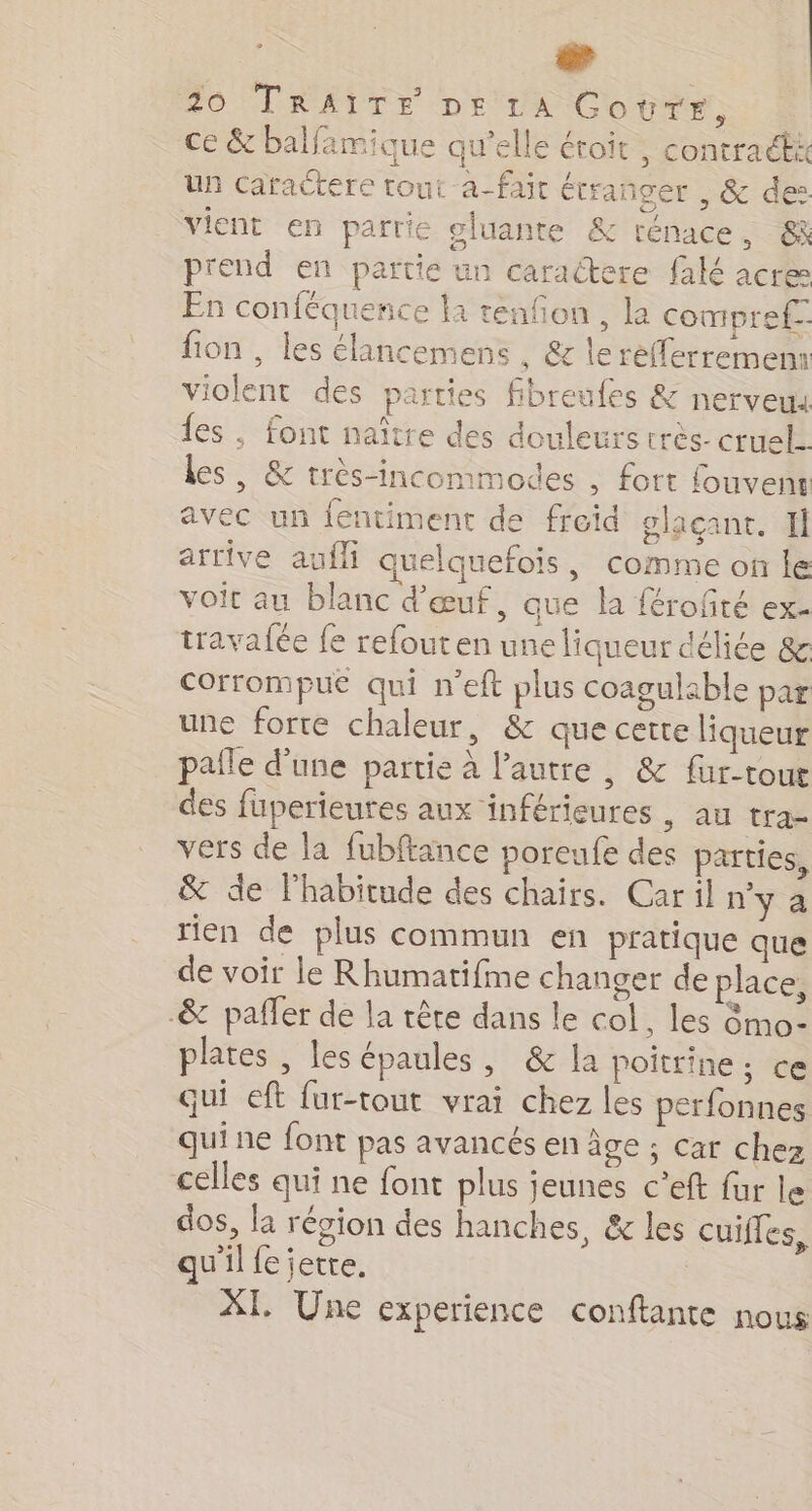 æ | 20 TRAITÉE DE LA Goure, | ce &amp; balfamique qu’elle étroit , contract 4 un caractere tout a-fait étranger , &amp; des vient en parrie oluante &amp; rénace, &amp; prend en partie un caractere falé acre En conféquence la tenfon, la compref-. fion , les élancemens , &amp; lerefferremem iolent des parties fibreufes &amp; nerveua fes , font naître des douleurs très- cruel. les, &amp; très-inconmodes , fort fouvenr avec un lentiment de freid olacant. Il arrive auf quelquefois, comme on le voit au blanc d'œuf, que la férofté ex- travafée fe refouten une liqueur déliée &amp; corrompu qui n'eft plus coagulable par une forte chaleur, &amp; que cette liqueur pañle d’une partie à l’autre , &amp; fur-toue des füperieures aux inférieures , au tra- vers de la fubftance poreufe des parties, &amp; de l'habitude des chairs. Caril n'y a rien de plus commun en pratique que de voir le Rhumatifme changer de place, -&amp; paffer de la rêre dans le col, les 8mo- plates , les épaules, &amp; la poitrine; ce qui eft fur-tout vrai chez les perfonnes quine font pas avancés en âge ; car chez celles qui ne font plus jeunes c'eft fur le dos, la région des hanches, &amp; les cuiffes, qu'il feiette. XI. Une experience conftante nous