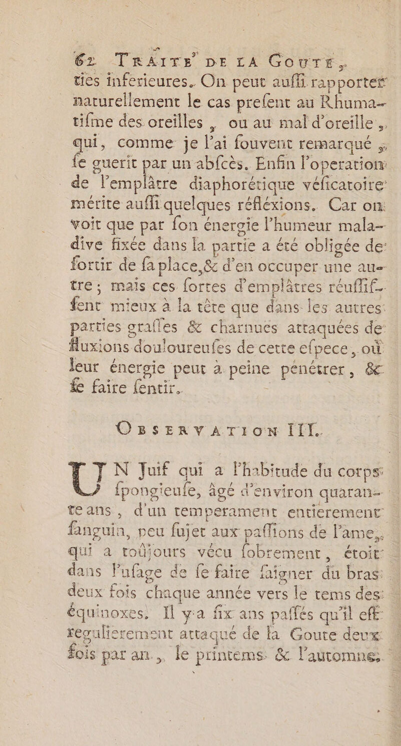 ties inferieures. On peut auffi rap portef naturellement le cas prefent au Rhuma- tifme des oreilles , ou au mal d'oreille. qui, comme je lai fouvent remarqué ;; fe guerit par un ab{cès. Enfin l'operation de l’emplâtre diaphorétique véficatoire mérite auffi quelques réfléxions. Car on: voit que par fon énergie l'humeur mala- dive fixée dans la partie a été obligée de: fortir de fa place, &amp; d’en occuper une au tre; mais ces fortes d’emplâtres réuflif. ent mieux à la tête que dans les autres: parties grafles &amp; charnues atraquées der #luxions douloureufes de certe efpece, où leur énergie peut à. peine pénétrer, &amp; £e faire fentir, : ; OBSERVATION III. [el N Juif qui à Fhabitude du corps: fpongieufe, âgé d'environ quaran-. teans, d'un temperament entierement fanguia, peu fujet aux paflions de l'ame, qui à roûjours vécu fobrement, étoit: dans Pufage de fe faire faigner du bras: deux fois chaque année vers le tems des: équinoxes. Il ya fx ans pallés qu'il ef: reépulisrement attaqué de à Goute deux fois par an... le printems. &amp; l'automne: :