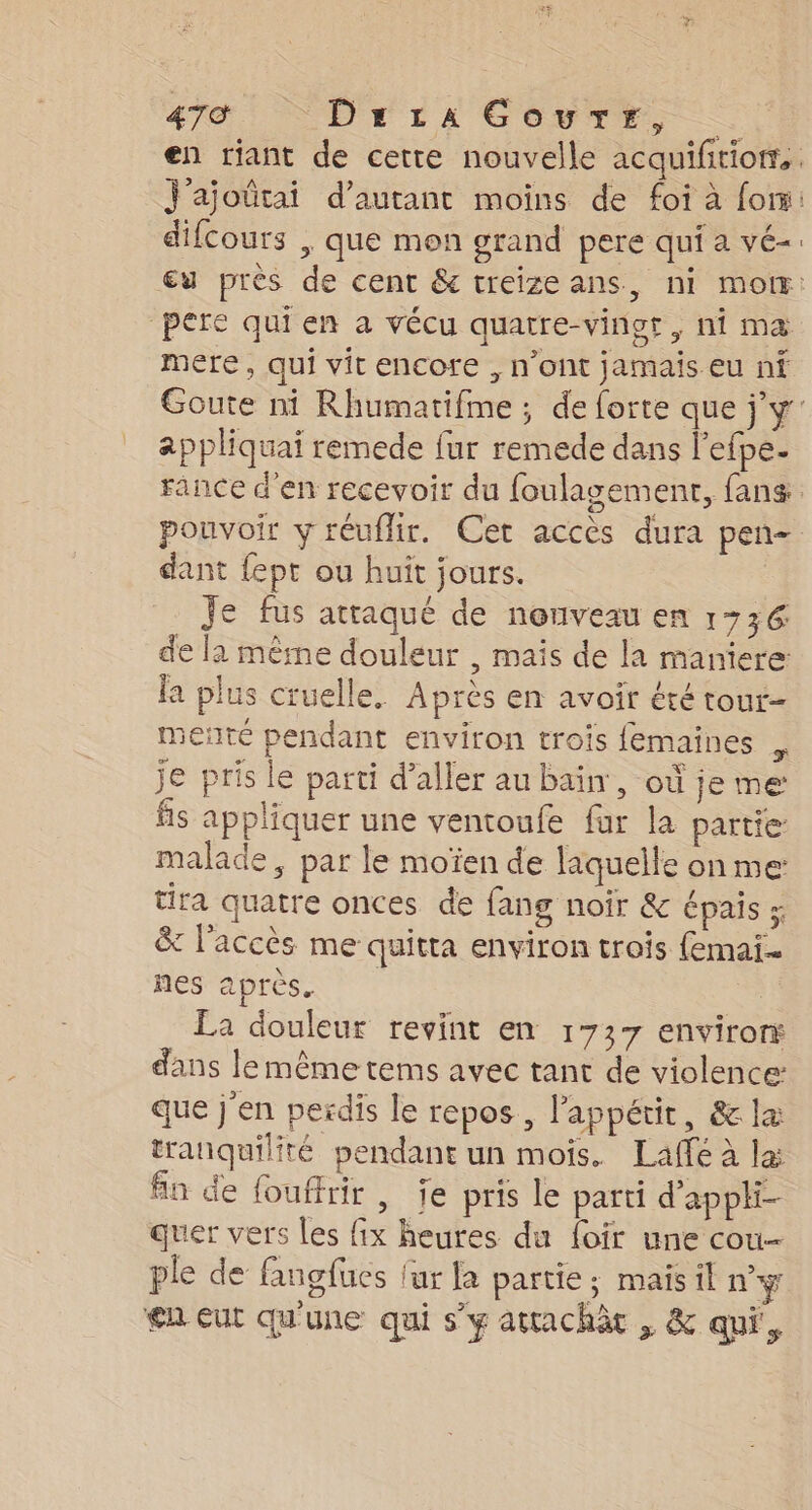 en riant de cette nouvelle acquiftiom®, j'ajoûütai d'autant moins de foi à foi difcours , que mon grand pere qui a vé-. Eu près de cent &amp; treizeans, ni mo: pere qui en a vécu quatre-vinor, ni ma mere, qui vit encore , n’ont jamais eu ni Goute ni Rhumatifme ; de forte que jy appliquai remede fur remede dans l’efpe- France d'en recevoir du foulagement, fans. pouvoir y réuflir. Cet accès dura pen- dant {ept ou huit jours. Je fus attaqué de nonveau en 173€ de la mêrne douleur , mais de la maniere la plus cruelle. Après en avoir été tour- sente pendant environ trois femaines je pris le parti d'aller au bain, où je me fs appliquer une ventoufe far la partie malade, par le moïen de laquelle on me: tira quatre onces de fang noir &amp; épais ; &amp; l'accès me quitta environ trois femai. nes après. ù La douleur revint en 1737 enviror dans le même tems avec tant de violence: que j'en perdis le repos, l'appétit, &amp; la tranquilité pendant un mois. Laffé à la: fn de fouffrir , je pris le parti d'appli- quer vers les fix heures du foir une cou- ple de fangfucs fur la partie; mais il n’y en eut qu'une qui s’y attachàc , &amp; qui,