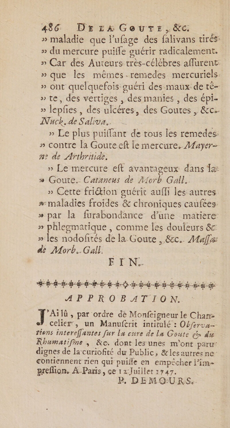 » maladie que l’ufage des falivans tirés: » du mercure puifle guérir radicalement. n Car des Auteurs très-célébres afurent: »que les mêmes. remedes mercuriels » ont quelquefois guéri des maux de té » te, des vertiges , des manies , des épi- » lepfes, des ulcéres, des Goutes , &c. INuck.de Saliva.. » Le plus puilfant de tous les remedes: » contre la Gouteeft le mercure. Aayer- a? de Arthritide. | » Le mercure eft avantageux dans a: 5 Goute.. Catancus de Miorb Gall. » Cette frition guérit aufli les autres #: maladies froides & chroniques caufées: » par la furabondance d’une matière » phlegmatique , comme les douleurs &: iles nodofités de la Goute , &ec.. Male dé Morb..Gall. | EI N.. A AP PR OB AT TON. 1e » par ordre de Monfeigneur le Chan celier, un Manufcrit intitulé : Oéferua tions intereffantes [ur la cure de la Goute ça du Rhumatifine , &e. dont les unes m'ont paru dignes de la curiofité du Public, &lesautres ne contiennent rien qui puifle en empêcher l’im preflion, À Paris, ce 12-Juillet 1747. P. DE MO:URS..