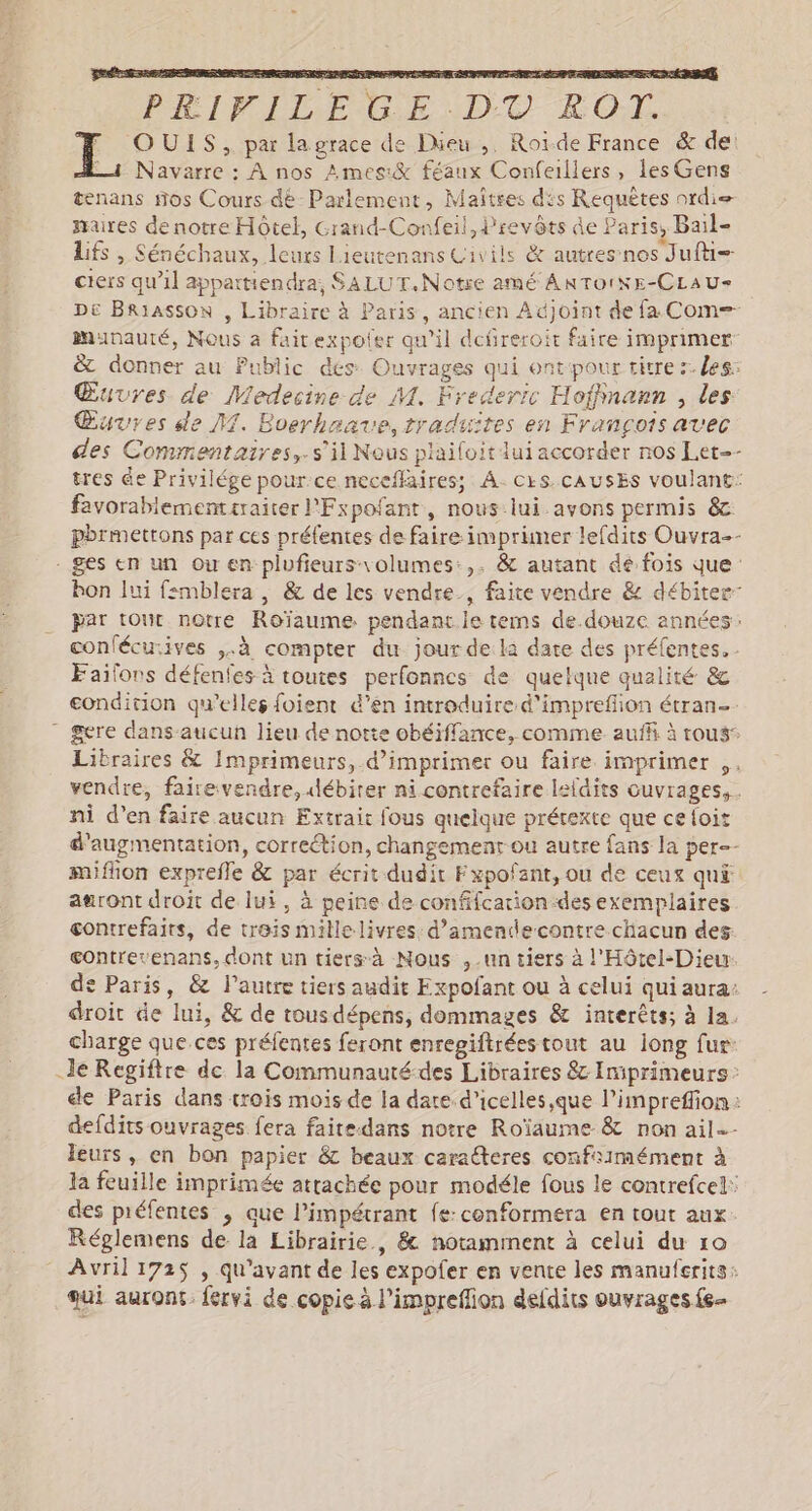 PÉIFLILE GE DT ROT. F OUIS, par lagrace de Dieu, Roïde France &amp; de! =4 Navarre : À nos Ames:&amp; féanx Confeillers, les Gens tenans nos Cours dé Parlement, Maîtres dis Requêtes ordi= maires de notre Hôtel, Grand-Confeil, Prevôts de Paris, Bail- Lifs , Sénéchaux, leurs Lieutenans Civils &amp; autres nos Juft= ciers qu’il appattiendra; SALUT.Notre amé ANTOINE-CLAU- De Briasson , Libraire à Paris, ancien Adjoint de fa Com= munauté, Nous à faitexpoter qu'il defreroit faire imprimer &amp; donner au Public dés: Ouvrages qui ontpour titre :. les: Œuvres de Medecine de M. Frederic Hoffinann , les Œuvres de NM. Boerhaave, traduites en François avec des Commentaires, s'il Nous plailoit lui accorder nos Let-- tres @e Privilége pour:ce neceflaires; À. CkS. CAUSES voulant: favorablementtraiter l'Fxpofant, nous lui avons permis &amp; pbrmettons par ces préfentes de faire: imprimer lefdits Ouvra-- - ges en un ou en plufieurs-volumes:,. &amp; autant dé fois que bon lui f:mblera , &amp; de les vendre, faite vendre &amp; débiter- par tout notre Roïaume. pendant le tems de.douze années: conlécurives ,.à compter du jour de la date des préfentes. Faïilons défenfes à toutes perfonnes de quelque qualité &amp; condition qu’elles foient é’en introduire d'impreflion étran- ” gere dans-aucun lieu de notte obéiffance, comme auffi à rous: Libraires &amp; Imprimeurs, d'imprimer ou faire imprimer ,. vendre, fairevendre, débiter ni contrefaire leldits cuvrages,. ni d’en faire aucun Extrait fous quelque prétexte que ce foit d'augmentation, correction, changemenr ou autre fans la per-- miflion exprefle &amp; par écrit dudit F xpofant, ou de ceux qu£ awront droit de lui, à peine de confifcation-desexemplaires contrefaits, de treis millelivres: d’amendecontre chacun des gontrevenans, dont un tiers à Nous ,-un tiers à l'Hôtel-Dieu de Paris, &amp; l’autre tiers audit Expofant ou à celui qui aura: droit de lui, &amp; de tousdépens, dommages &amp; interêts; à la. charge que ces préfentes feront enregiftréestout au iong fur: Je Regiftre de la Communauté-des Libraires 8 Imiprimeurs: cle Paris dans trois mois de la date d’icelles,que l’impreffion: defdits ouvrages fera faite.dans notre Roïaume &amp; non ail. leurs, en bon papier &amp; beaux caracteres confiimément à la feuille imprimée attachée pour modéle fous le contrefcel: des piéfentes , que l’impétrant fe-conformera en tout aux. Réglemens de la Librairie, &amp; notamment à celui du ro Avril 172$ , qu'avant de les expofer en vente les manuferits: qui auront. fervi de copie à l’impreflion defdits ouvrages {s-