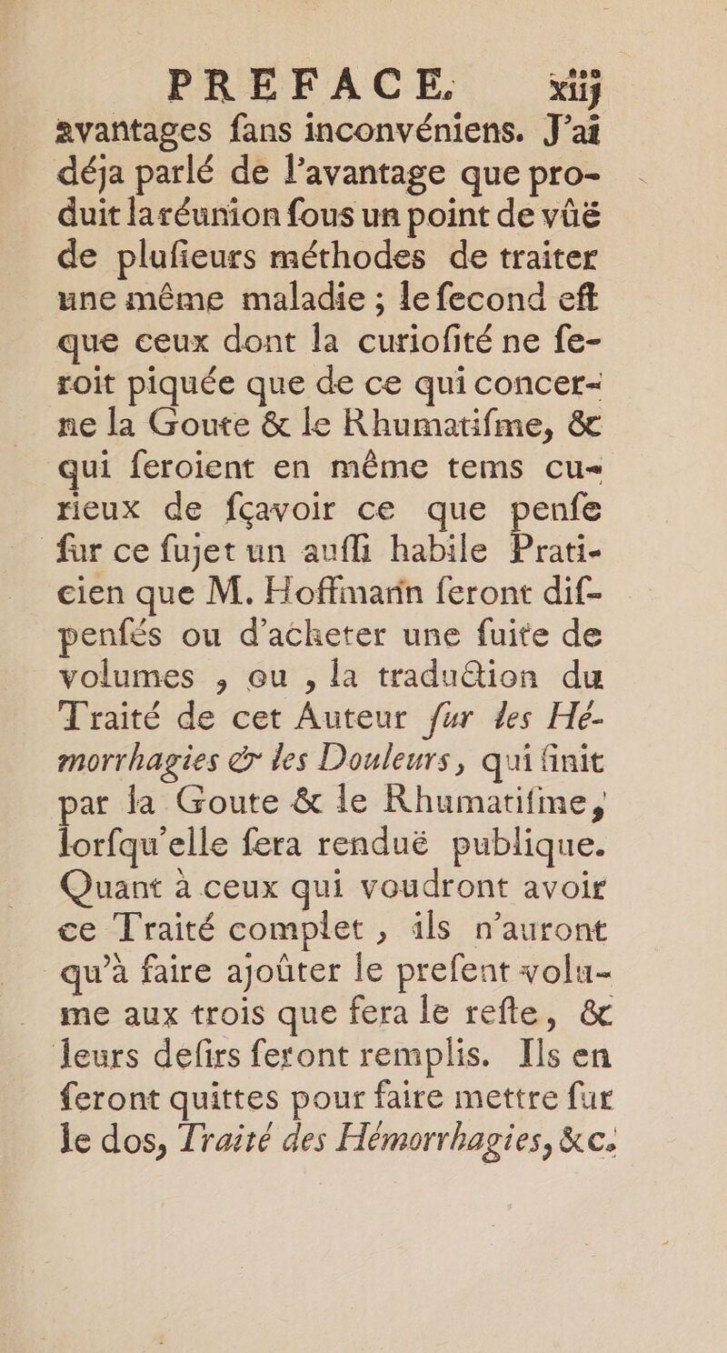 PREFACE. Xi} avantages fans inconvéniens. J'ai déja parlé de l’avantage que pro- duit laréunion fous un point de vüé de plufieurs méthodes de traiter une même maladie ; le fecond eft que ceux dont la curiofité ne fe- toit piquée que de ce qui concer- ne la Goute &amp; le Rhumatifme, &amp; ui feroient en même tems cu rieux de fçavoir ce que penfe fur ce fujet un aufli habile ae cien que M. Hoffimarin feront dif- penfés ou d'acheter une fuite de volumes , ou , la tradu@ion du Traité de cet Auteur fur des Hé- morrhagies dr les Douleurs, qui finit par la Goute &amp; le Rhumatifme, lorfqu'elle fera renduë publique. Quant à ceux qui voudront avoir ce Traité complet , ils n’auront qu’à faire ajoûter le prefent volu- me aux trois que fera le refte, &amp; leurs defirs feront remplis. Ils en feront quittes pour faire mettre fur je dos, Traité des Hémorrhagies, &amp;c.