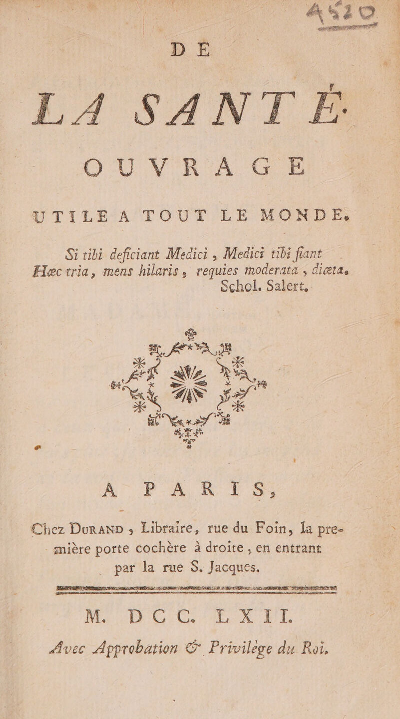 LA SANTÉ OÙUVR A GE UTILE ÀA TOUT LE MONET Si ribi deficiant Medici , Medici tibi fant Hectria, mens hilaris, requies moderata , dittaæs Schol. se APR RE SZ LS Pate NS ET Vera &amp; + À PARTS: Chez Duran» ; Libraire, rue du Foin, [a pre- - mière porte cochère à droite , en entrant _ par la rue S. Jacques. RS ne AO: à Mo E'CO CG ELX FE Avec Approbation © Privilege du Roi.