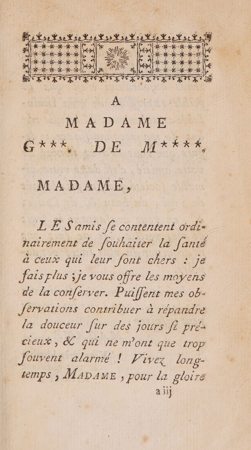 Se BASE. Eos rire Mere nele “is alter CNET UE NES ÉNRENEUES., A MADAME EX DE MrÉx# MADAME, LES amis fe contentent ordis nairement de fouhatter la Janté à ceux qui leur font chers : 16 fais plus ; je vous offre les moyens de da conferver. Puiflent mes ob- Jérvations contribuer à répandre la douceur fur des jours f? pre- cieux , &amp;C qui ne m'ont que trop Jouvent alarmé ! Vivez long- &amp;mps 3 MADAME ; pour la gloire a ij