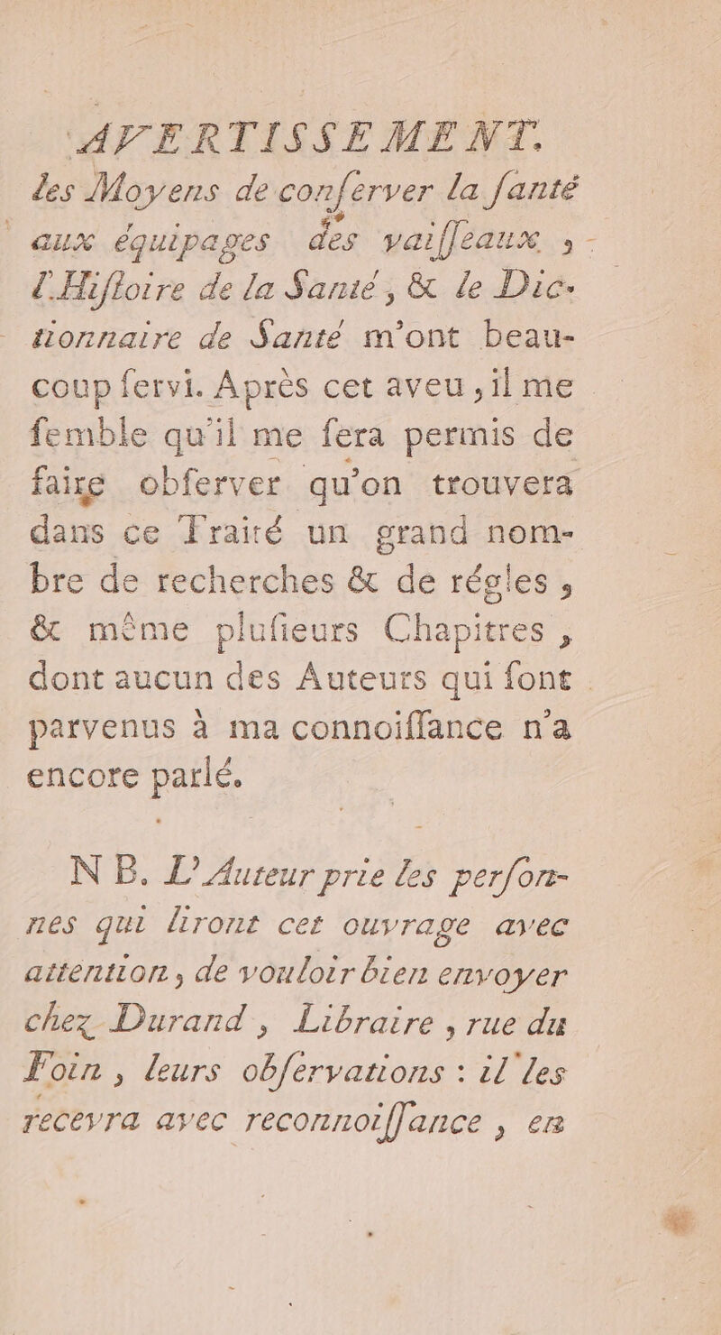 des Moyens de conferver la fanté aux équipages des vai iffeaux :- ZHifloire de la Sanié, &amp; le Dic- tionnaire de Santé m'ont beau- coup fervi. Après cet aveu ,il me femble qu'il me fera permis de faire obferver qu’on trouvera dans ce Traité un grand nom- bre de recherches &amp; de régles, &amp; même plufieurs Chapitres , dont aucun des Auteurs qui font parvenus à ma connoiflance na encore parlé. NB. L’ Auteur prie Les perfon- nes qui liront cet ouvrage avec attention, de vouloir bier envoyer chez Durand, Libraire , rue du Foin , leurs obférvations : il'les eceyra avec reconnoiffance , er