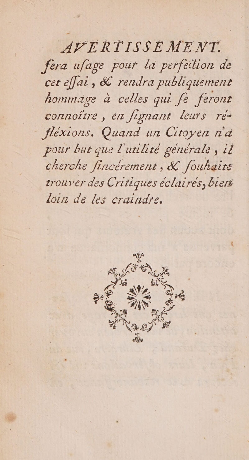 fèra ufage pour la perfection de cet effai, &amp; rendra publiquement hommage à celles qui fe feront connoître , en fignant leurs re: Jléxions. Quand un Citoyen n'a pour but que l'utilité générale, 11 cherche fincérement, &amp; fouhaite zrouver des Critiques éclairés, biers loin de les craindre,