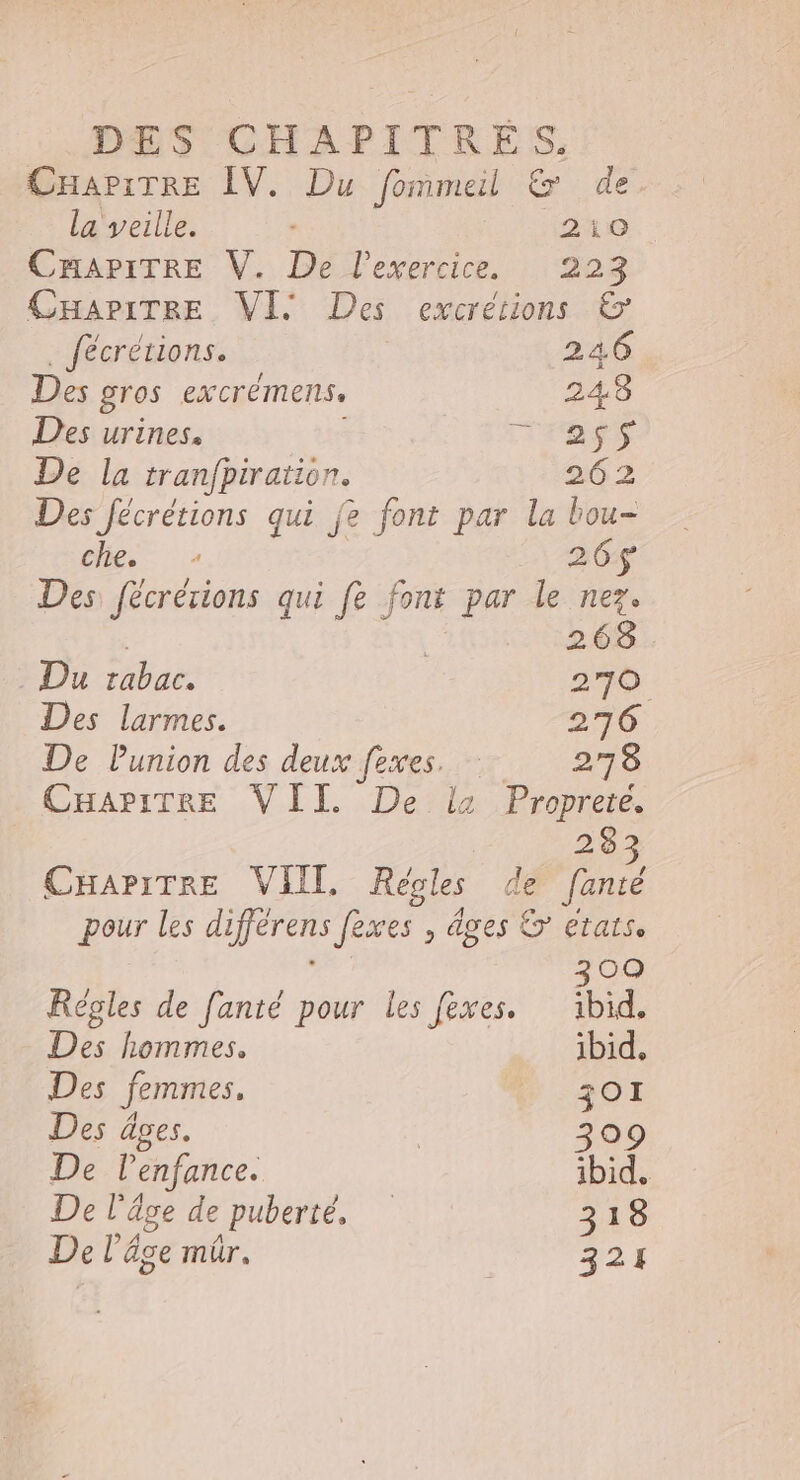 DES CHAPITRES, CHAPITRE ÎV. Du fommeil &amp; de la veille. 210 CHAPITRE V. De l'exercice. 223 CHapiTREe VIS Des excrétions &amp; fécrétions. 24.6 Des gros ex crémens 248 Des urines. ms De la tranfpiration. 262 Des fécrétions qui fe font par la bou- che 26$ Des fécrérions qui fe a par le nez. 2152.08 Du rabac. 270 Des larmes. 276 De Punion des deux fexes. 278 CHAPITRE VII. De il Proprete. 283 CHariTREe VIII, Régles de fanté pour les diferens fèxes , âges > etats. 3 00 Règles de fanté pour Les fexes. bd. Des hommes, ibid, Des femmes, B : 301 Des âges. | 309 De lenfance. ibid. De l'âge de puberté, 318 De l’âge mür. 321