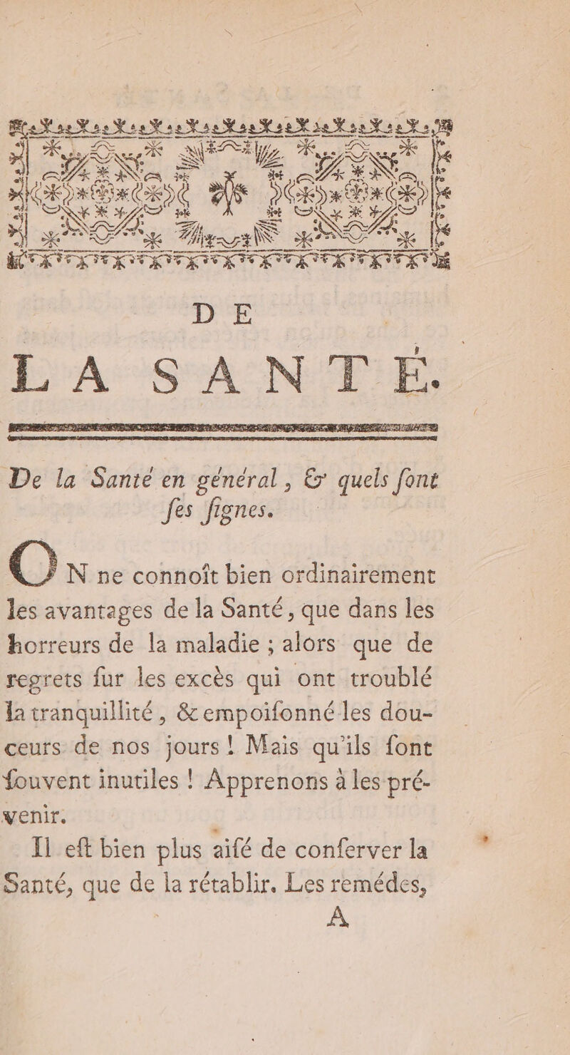 + p A4 es NUE LÉ »| KT L/ bai _Xk Re sure LE DE @. N ne connoît bien ordinairement les avantages de la Santé, que dans les horreurs de la maladie ; alors que de regrets fur les excès qui ont troublé la tranquillité, &amp; empoifonné les dou- ceurs de nos jours! Mais qu'ils font fouvent inutiles ! Apprenons à les pré- venir. | Il eft bien plus aifé de conferver la Santé, que de la rétablir. Les remédes, À