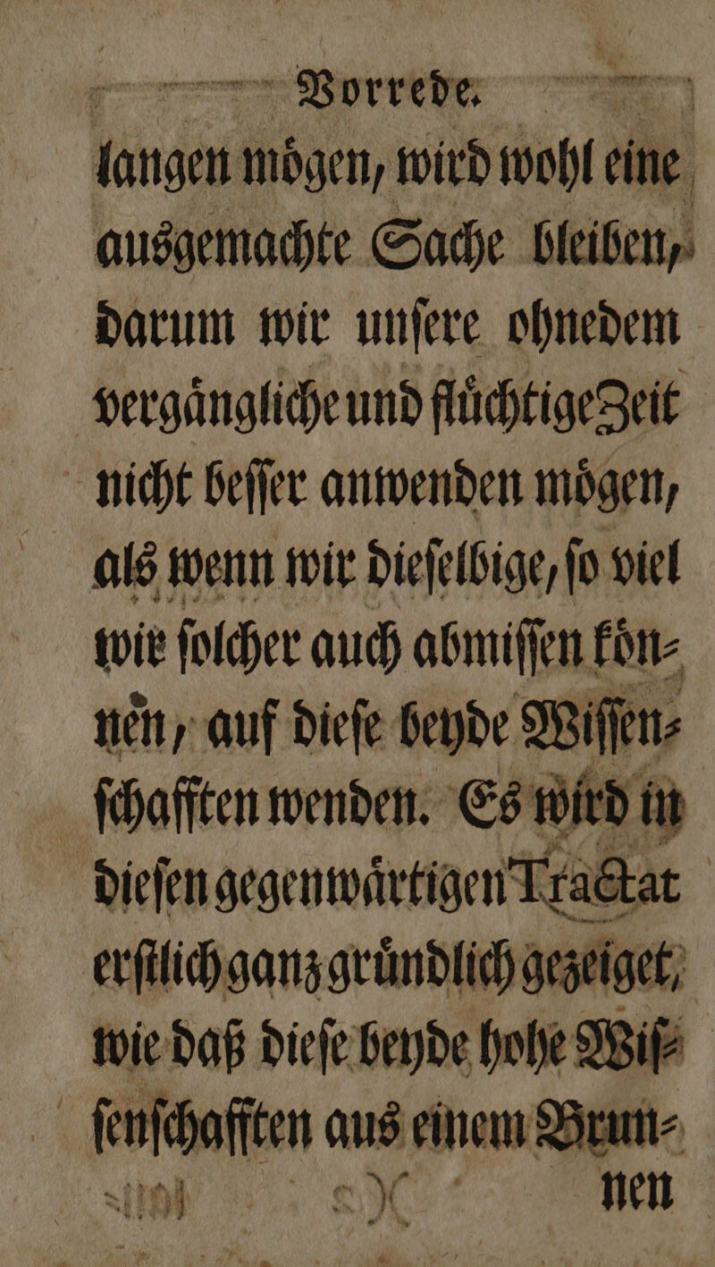 in mögen, wird wohl eine ausgemachte Sache bleiben, darum wir unſere ohnedem vergaͤngliche und fluͤchtige geit nicht beſſer anwenden moͤgen, als wenn wir dieſelbige, fo viel wir ſolcher auch abmiſſen koͤn⸗ nen, auf dieſe beyde Wiſſen⸗ ſchaſſten wenden. Es wird in dieſen gegenwartigen Tractat erſtlich ganz gruͤndlich gezeiget, wie daß dieſe beyde hohe Wiſ⸗ ei ſeſcafſten aus einem Brun⸗ 10 SH nen