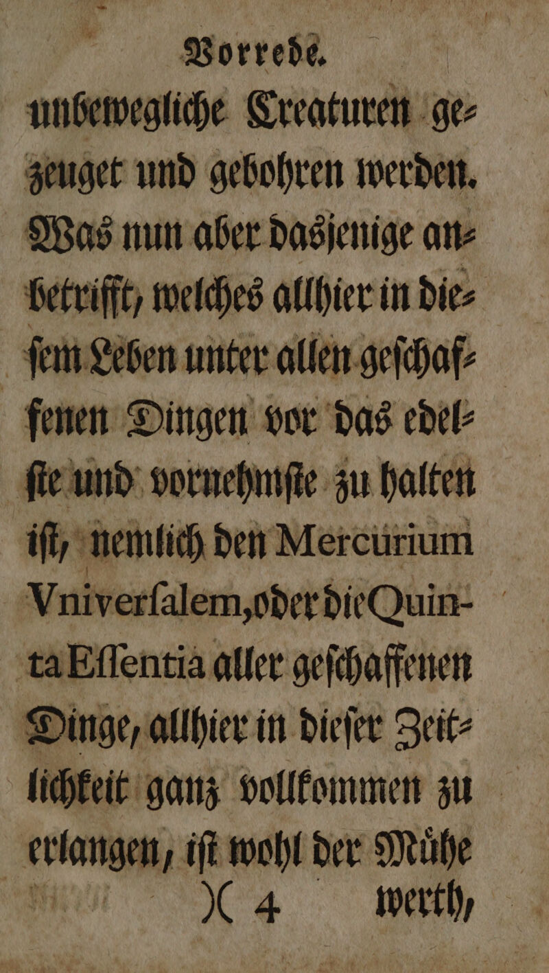 unbewegliche Creaturen ge⸗ zeuget und gebohren werden. Was nun aber dasjenige an⸗ betrifft welches allhier in die⸗ ſem Leben unter allen geſchaf⸗ fenen Dingen vor das edel⸗ ſte und vornehmſte zu halten ift, nemlich den Mercurium Vniverſalem, oder die Quin- ta Eſſentia aller geſchaffenen Dinge, allhier in dieſer Zeit⸗ lichkeit ganz vollkommen zu kühne iſt wohl der Muͤhe