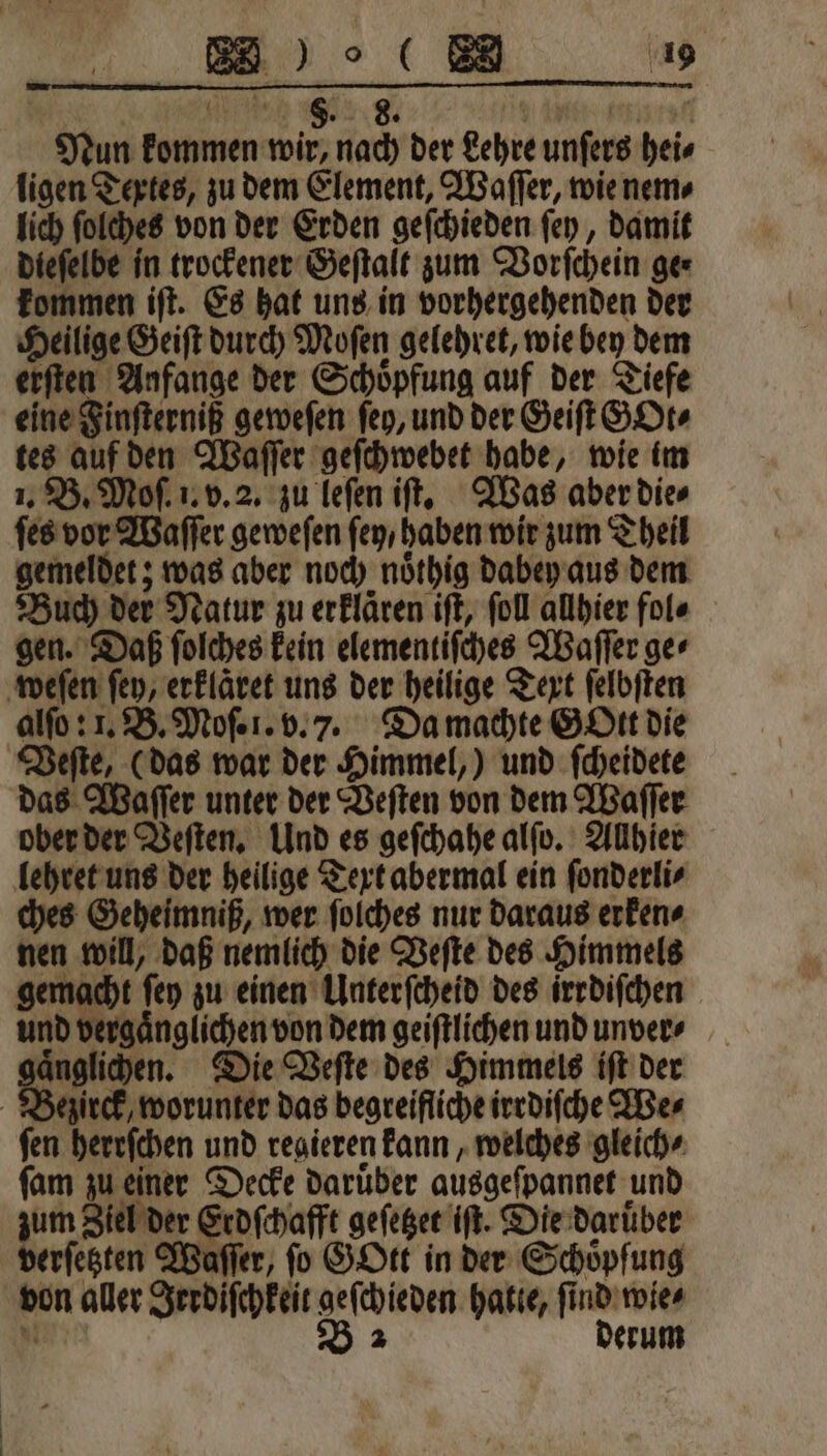 Nun kommen wir, nach der Lehre unſers hei⸗ ligen Textes, zu dem Element, Waſſer, wie nem⸗ lich ſolches von der Erden geſchieden ſey, damit dieſelbe in trockener Geſtalt zum Vorſchein ger kommen iſt. Es hat uns in vorhergehenden der Heilige Geiſt durch Moſen gelehret, wie bey dem erſten Anfange der Schoͤpfung auf der Tiefe eine Finſterniß geweſen ſey, und der Geiſt GOt⸗ tes auf den Waſſer geſchwebet habe, wie im 1. B. Moſ. 1. v. 2. zu leſen iſt. Was aber die⸗ ſes vor Waſſer geweſen ſey / haben wir zum Theil gemeldet; was aber noch noͤthig dabey aus dem Buch der Natur zu erklaͤren iſt, ſoll allhier fol⸗ gen. Daß ſolches kein elementiſches Waſſer ge⸗ weſen ſey, erklaͤret uns der heilige Text ſelbſten alſo: 1. B. Moſ. 1. v. 7. Da machte Gott die Veſte, (das war der Himmel,) und ſcheidete das Waſſer unter der Veſten von dem Waſſer ober der Veſten. Und es geſchahe alſo. Allhier lehret uns der heilige Text abermal ein ſonderli⸗ ches Geheimniß, wer ſolches nur daraus erken⸗ nen will, daß nemlich die Veſte des Himmels gemacht ſey zu einen Ulnterſcheid des irrdiſchen und vergaͤnglichen von dem geiſtlichen und unver⸗ nglichen. Die Veſte des Himmels iſt der ezirck, worunter das begreifliche irrdiſche We⸗ fen herrſchen und regieren kann, welches gleich⸗ ſam zu einer Decke Darüber ausgeſpannet und zum Ziel der Erdſchafft geſetzet iſt. Die darüber verſetzten Waſſer, ſo GOtt in der Schöpfung von aller Irrdiſchkeit geſchieden hatte, ſind wie⸗ Marc B 2 derum