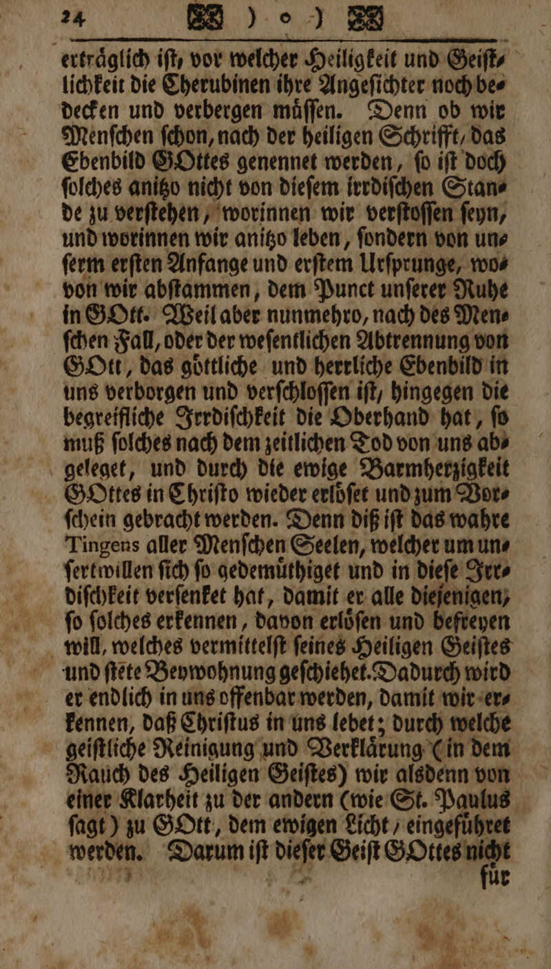 erträglich ift, vor welcher Heiligkeit und Geiſt, lichkeit die Cherubinen ihre Angeſichter noch be⸗ decken und verbergen muͤſſen. Denn ob wir Menſchen ſchon, nach der heiligen Schrifft, das Ebenbild GOttes genennet werden, fo iſt doch ſolches anitzo nicht von dieſem irrdiſchen Stan⸗ de zu verſtehen, worinnen wir verſtoſſen ſeyn, und worinnen wir anitzo leben, ſondern von un⸗ ſerm erſten Anfange und erſtem Urſprunge, wo⸗ von wir abſtammen, dem Punct unſerer Ruhe in GOtt. Weil aber nunmehro, nach des Men⸗ ſchen Fall, oder der weſentlichen Abtrennung von Gott, das göttliche und herrliche Ebenbild in uns verborgen und verſchloſſen iſt, hingegen die begreifliche Irrdiſchkeit die Oberhand hat, ſo muß ſolches nach dem zeitlichen Tod von uns ab⸗ geleget, und durch die ewige Barmherzigkeit Gottes in Chriſto wieder erlöͤſet und zum Vor⸗ ſchein gebracht werden. Denn diß iſt das wahre Tingens aller Menſchen Seelen, welcher um un⸗ ſertwillen ſich ſo gedemuͤthiget und in dieſe Irr⸗ er endlich in uns offenbar werden, damit wir er⸗ kennen, daß Chriſtus in uns lebet; durch welche geiſtliche Reinigung und Verklaͤrung (in dem einer Klarheit zu der andern (wie St. Paulus ſagt) zu Gott, dem ewigen Licht / eingefuͤhret 85 . Darum  vum Geiſt SO N 1 1 * * Ad * fi \ SH 1 4 * N . #, 91 * 1 * i \ u.