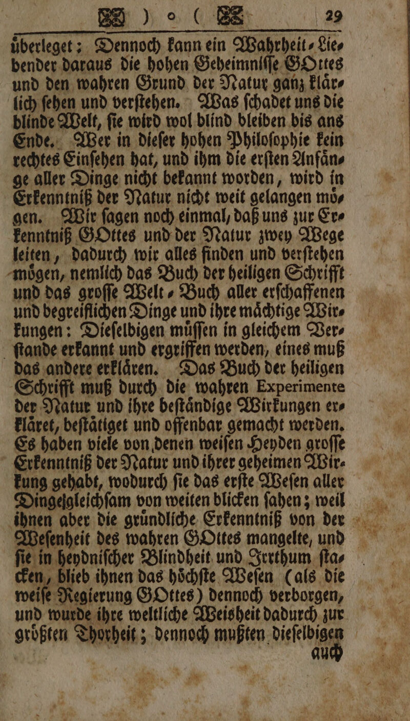 überleget;. Dennoch kann ein Wahrheit, Lies bender daraus die hohen Geheimniſſe GOttes und den wahren Grund der Natur ganz klaͤr⸗ lich ſehen und verſtehen. Was ſchadet uns die blinde Welt, ſie wird wol blind bleiben bis ans Ende. Wer in dieſer hohen Philoſophie kein rechtes Einſehen hat, und ihm die erſten Anfaͤn⸗ ge aller Dinge nicht bekannt worden, wird in Erkenntniß der Natur nicht weit gelangen moͤ⸗ gen. Wir ſagen noch einmal, daß uns zur Er⸗ kenntniß GOttes und der Natur zwey Wege leiten, dadurch wir alles finden und verſtehen moͤgen, nemlich das Buch der heiligen Schrifft und das groſſe Welt⸗ Buch aller erſchaffenen und begreiflichen Dinge und ihre maͤchtige Wir⸗ kungen: Dieſelbigen muͤſſen in gleichem Ver⸗ ſtande erkannt und ergriffen werden, eines muß das andere erklaͤren. Das Buch der heiligen Schrifft muß durch die wahren Experimente der Natur und ihre beſtaͤndige Wirkungen er⸗ kläret, beſtaͤtiget und offenbar gemacht werden. Es haben viele von denen weiſen Heyden groſſe Erkenntniß der Natur und ihrer geheimen Wir⸗ kung gehabt, wodurch ſie das erſte Weſen aller Dingelgleichſam von weiten blicken ſahen; weil ihnen aber die gruͤndliche Erkenntniß von deer Weſenheit des wahren GOttes mangelte, und ſie in heydniſcher Blindheit und Irrthum ſta⸗ Wa blieb ihnen das hoͤchſte Weſen (als die weiſe Regierung GOttes) dennoch verborgen, und wurde ihre weltliche Weisheit dadurch zu groͤßten Thorheit; dennoch waste dice N 455 Ä BE 1055 N) Fe