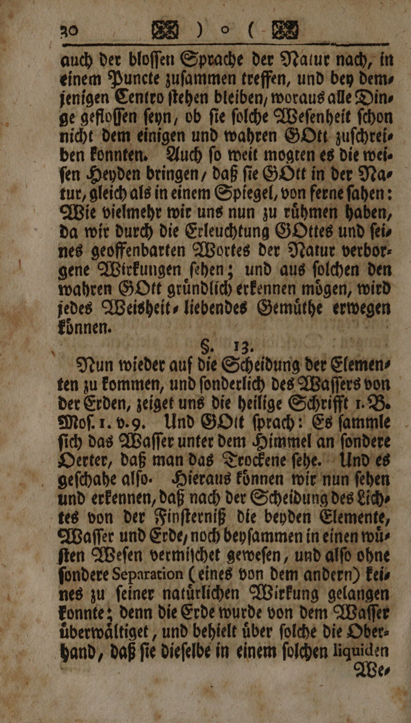 20 2 einem Puncte zuſammen treffen, und bey dem⸗ jenigen Centro ſtehen bleiben, woraus alle Din⸗ ge gefloſſen ſeyn, ob fie ſolche Weſenheit ſchon nicht dem einigen und wahren GOtt zuſchrei⸗ ben konnten. Auch ſo weit mogten es die wei. fen Heyden bringen / daß fie GOtt in der Na⸗ tur, gleich als in einem Spiegel, von ferne ſahen: Wie vielmehr wir uns nun zu ruͤhmen haben, da wir durch die Erleuchtung GOttes und ſei⸗ nes geoffenbarten Wortes der Natur verbor⸗ gene Wirkungen ſehen; und aus ſolchen den wahren GOtt gruͤndlich erkennen moͤgen, wird Kann Weisheit⸗ liebendes e erwegen oͤnnen. 8. Nun wieder auf die Scheidung der Clemen⸗ ten zu kommen, und ſonderlich des Waſſers von der Erden, zeiget uns die heilige Schrifft 1. B. Moſ. 1. v. 9. Und Gott ſprach: Es ſammle ſich das Waſſer unter dem Himmel an ſondere Oerter, daß man das Trockene ſehe. Und es geſchahe alſo. Hieraus koͤnnen wir nun ſehen und erkennen, daß nach der Scheidung des Lich⸗ tes von der Finſterniß die beyden Elemente, Waſſer und Erde, noch beyſammen in einen wuͤ⸗ ſten Weſen vermiſchet geweſen, und alſo ohne ſondere Separation (eines von dem andern) kei⸗ nes zu ſeiner natuͤrlichen Wirkung gelangen konnte; denn die Erde wurde von dem Waſſer uͤberwaͤltiget, und behielt über ſolche die Ober: hand, daß ſie dieſelbe in einem ſolchen 2 555