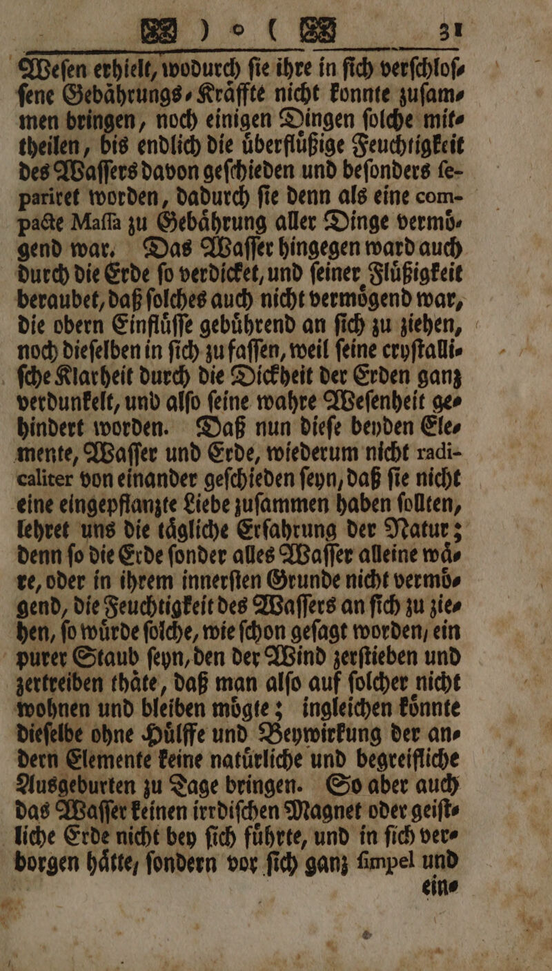 Weſen erhielt, wodurch ſie ihre in ſich verſchloſ⸗ ſene Gebährungs⸗Kraͤffte nicht konnte zuſam⸗ men bringen, noch einigen Dingen ſolche mit⸗ theilen, bis endlich die uͤberfluͤßige Feuchtigkeit des Waſſers davon geſchieden und beſonders fe- pariret worden, dadurch fie denn als eine com- pacte Maſſa zu Gebaͤhrung aller Dinge vermoͤ, gend war. Das Waſſer hingegen ward auch durch die Erde ſo verdicket, und ſeiner Fluͤßigkeit beraubet, daß ſolches auch nicht vermoͤgend war, noch dieſelben in ſich zu faſſen, weil feine cryſtalli⸗ ſche Klarheit durch die Dickheit der Erden ganz verdunkelt, und alſo ſeine wahre Weſenheit ge⸗ hindert worden. Daß nun dieſe beyden Ele⸗ mente, Waſſer und Erde, wiederum nicht radi- caliter von einander geſchieden ſeyn, daß fie nicht eine eingepflanzte Liebe zuſammen haben ſollten, lehret uns die tägliche Erfahrung der Natur; denn ſo die Erde ſonder alles Waſſer alleine waͤ⸗ re, oder in ihrem innerſten Grunde nicht vermoͤ⸗ gend, die Feuchtigkeit des Waſſers an ſich zu zie⸗ hen, ſo wuͤrde ſolche, wie ſchon geſagt worden, ein purer Staub ſeyn, den der Wind zerſtieben und zertreiben thaͤte, daß man alſo auf ſolcher nicht wohnen und bleiben moͤgte; ingleichen koͤnnte dieſelbe ohne Huͤlffe und Beywirkung der an⸗ dern Elemente keine natuͤrliche und begreifliche Ausgeburten zu Tage bringen. So aber auch das Waſſer keinen irrdiſchen Magnet oder geiſt⸗ liche Erde nicht bey ſich führte, und in ſich ver⸗ borgen hätte, ſondern vor ſich ganz fimpel und N eine Mi. * E *