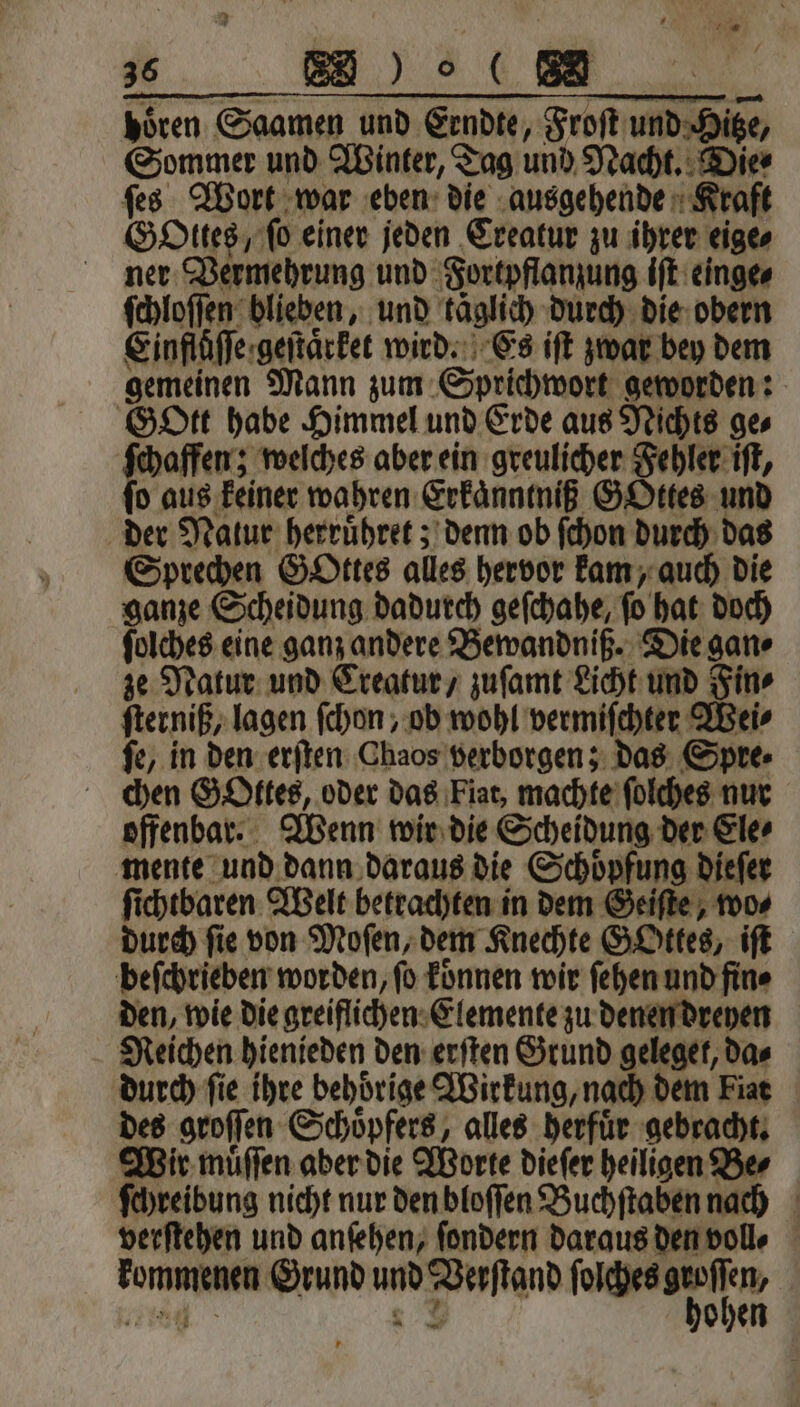 9 35 BE) hören Saamen und Erndte, Froſt und Hitze, Sommer und Winter, Tag und Nacht. Die⸗ ſchaffen; welches aber ein greulicher Fehler iſt, ſo aus keiner wahren Erkaͤnntniß GOttes und der Natur herruͤhret; denn ob ſchon durch das Sprechen Gottes alles hervor kam, auch die ganze Scheidung dadurch geſchahe, ſo hat doch ſolches eine ganz andere Bewandniß. Die gan⸗ ze Natur und Creatur, zuſamt Licht und Fin⸗ ſterniß, lagen ſchon, ob wohl vermiſchter Wei⸗ ſe, in den erſten Chaos verborgen; das Spre⸗ chen GoOttes, oder das Fiat, machte ſolches nur offenbar. Wenn wir die Scheidung der Ele⸗ mente und dann daraus die Schoͤpfung dieſer ſichtbaren Welt betrachten in dem Geiſte, wo⸗ durch fie von Moſen, dem Knechte GOttes, iſt beſchrieben worden, ſo koͤnnen wir ſehen und fin⸗ den, wie die greiflichen Elemente zu denen dreyen Reichen hienieden den erſten Grund geleget, da⸗ durch fie ihre behöͤrige Wirkung, nach dem iat des groſſen Schoͤpfers, alles herfuͤr gebracht. Wir muͤſſen aber die Worte dieſer heiligen Be⸗ ſchreibung nicht nur den bloſſen Buchſtaben nach verſtehen und anſehen, ſondern daraus den voll⸗ kommenen Grund und Verſtand e