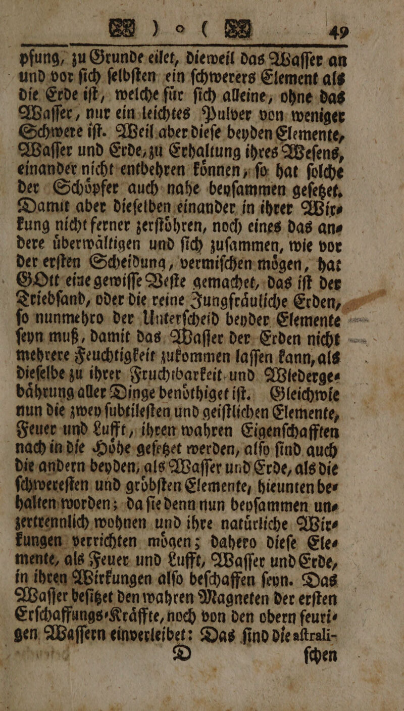 pfung, zu Grunde eilet, dieweil das Waſſer an und vor ſich ſelbſten ein ſchwerers Element als die Erde iſt, welche fuͤr ſich alleine, ohne das Waſſer, nur ein leichtes Pulver von weniger Schwere iſt. Weil aber dieſe beyden Elemente, Waſſer und Erde, zu Erhaltung ihres Weſens, einander nicht entbehren koͤnnen, ſo hat ſolche der Schoͤpfer auch nahe beyſammen geſetzet. Damit aber dieſelben einander in ihrer Wir⸗ kung nicht ferner zerſtoͤhren, noch eines das an⸗ dere uͤberwältigen und ſich zuſammen, wie vor der erſten Scheidung, vermiſchen moͤgen, hat SOre eine gewiſſe Veſte gemachet, das iſt der Triebſand, oder die reine Jungſraͤuliche Erden, ſo nunmehro der Unterſcheid beyder Elemente ſeyn muß damit das Waſſer der Erden nicht —- mehrere Feuchtigkeit zukommen laſſen kann, ais dieſelbe zu ihrer Fruchtbarkeit und Wiederge⸗ baͤhrung aller Dinge benoͤthiget iſt. Gleichwie nun die zwey ſubtileſten und geiſtlichen Elemente, Feuer und Lufft, ihren wahren Eigenſchafften nach in die Hoͤhe geſetzet werden, alſo ſind auch die andern beyden, als Waſſer und Erde, als die ſchwereſten und grobften Elemente, hieunten ber halten worden; da ſie denn nun beyſammen un⸗ zertrennlich wohnen und ihre natürliche. Wir⸗ kungen verrichten. moͤgen; dahero Diefe Ele⸗ mente, als Feuer und Lufft, Waſſer und Erde, in ihren Wirkungen alſo beſchaffen ſehn. Das Waſſer befiget den wahren Magneten der erſten Erſchaffungs⸗Kraͤffte, noch von den obern feuri⸗ gen Waſſern einverleibet: Das find Dieaftrali- ee e D ſchen 37