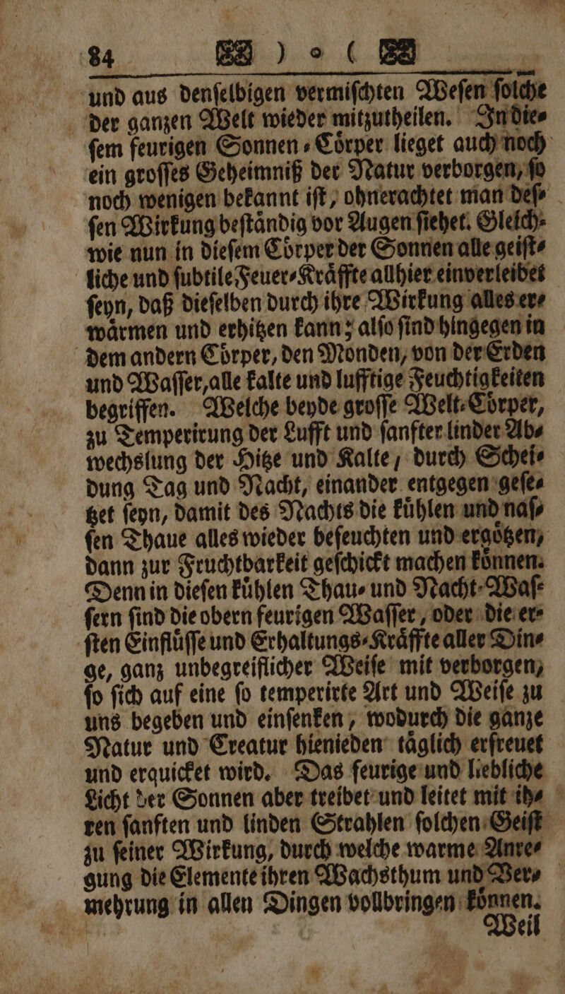 und aus denſelbigen vermiſchten Weſen ſolche der ganzen Welt wieder mitzutheilen. In die⸗ ſem feurigen Sonnen⸗Coͤrper lieget auch noch ein groſſes Geheimniß der Natur verborgen, fo noch wenigen bekannt iſt, ohnerachtet man deſ⸗ fen Wirkung beſtaͤndig vor Augen ſiehet. Glelch⸗ wie nun in dieſem Cöͤrper der Sonnen alle geiſt⸗ liche und ſubtile Feuer ⸗Kraͤffte allhier einverleibets ſeyn, daß dieſelben durch ihre Wirkung alles er⸗ waͤrmen und erhitzen kann; alſo ſind hingegen in dem andern Coͤrper, den Monden, von der Erden und Waſſer, alle kalte und lufftige Feuchtigkeiten begriffen. Welche beyde groſſe Welt⸗Coͤrper, zu Temperirung der Lufft und ſanfter linder Ab⸗ wechslung der Hitze und Kalte, durch Schei⸗ dung Tag und Nacht, einander entgegen geſe⸗ Bet ſeyn, damit des Nachts die Fühlen und naſ⸗ fen Thaue alles wieder beſeuchten und ergoͤtzen, dann zur Fruchtbarkeit geſchickt machen koͤnnen. Denn in diefen Fühlen Thau⸗ und Nacht Waſ⸗ ſern ſind die obern feurigen Waſſer, oder die er⸗ ſten Einfluͤſſe und Erhaltungs⸗Kraͤffte aller Din⸗ ge, ganz unbegreiflicher Weiſe mit verborgen, ſo ſich auf eine ſo temperirte Art und Weiſe zu uns begeben und einſenken, wodurch die ganze Natur und Creatur hienieden taglich erfreuet und erquicket wird. Das feurige und liebliche Licht der Sonnen aber treibet und leitet mit ih ⸗ ten fanften und linden Strahlen ſolchen Geiſt zu ſeiner Wirkung, durch welche warme Anre⸗ gung die Elemente ihren Wachsthum und Ver⸗ mehrung in allen Dingen volbringen Einen. | | ei *