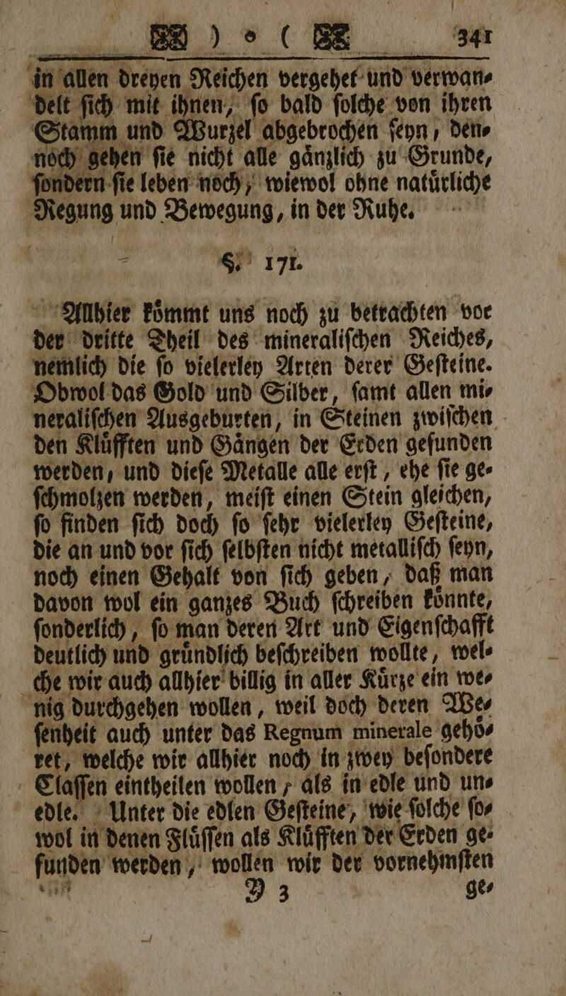 \ in allen dreyen Reichen vergehel und verwan⸗ delt ſich mit ihnen, ſo bald ſolche von ihren im und Wurzel abgebrochen ſeyn , den⸗ Stamm = 9 gehen fie nicht ale gänzlich zu Grunde, fondern fie leben noch, wiewol obne natürliche Regung und Bewegung, in der Ruhe. 0 8. 171. Allhier koͤmmt uns noch zu betrachten vor der dritte Theil des mineraliſchen Reiches, nemlich die ſo vielerley Arten derer Geſteine. Obwol das Gold und Silber, ſamt allen mir neraliſchen Ausgeburten, in Steinen zwiſchen den Kluͤfften und Gaͤngen der Erden gefunden werden, und dieſe Metalle alle erſt, ehe ſie ge⸗ ſchmolzen werden, meiſt einen Stein gleichen, ſo finden ſich doch ſo ſehr vielerley Geſteine, die an und vor ſich ſelbſten nicht metalliſch ſeyn, noch einen Gehalt von ſich geben, daß man davon wol ein ganzes Buch ſchreiben konnte, ſonderlich, ſo man deren Art und Eigenſchafft deutlich und gruͤndlich beſchreiben wollte, wel⸗ che wir auch allhier billig in aller Kürze ein we⸗ nig durchgehen wollen, weil doch deren We⸗ ſenheit auch unter das Regnum minerale gehoͤ⸗ ret, welche wir allhier noch in zwey beſondere Claſſen eintheilen wollen ; als in edle und uns edle. Unter die edlen Geſteine, wie ſolche ſo⸗ } wol in denen Fluͤſſen als Klüfften der Erden ge: funden werden, wollen wir der vornehmſten