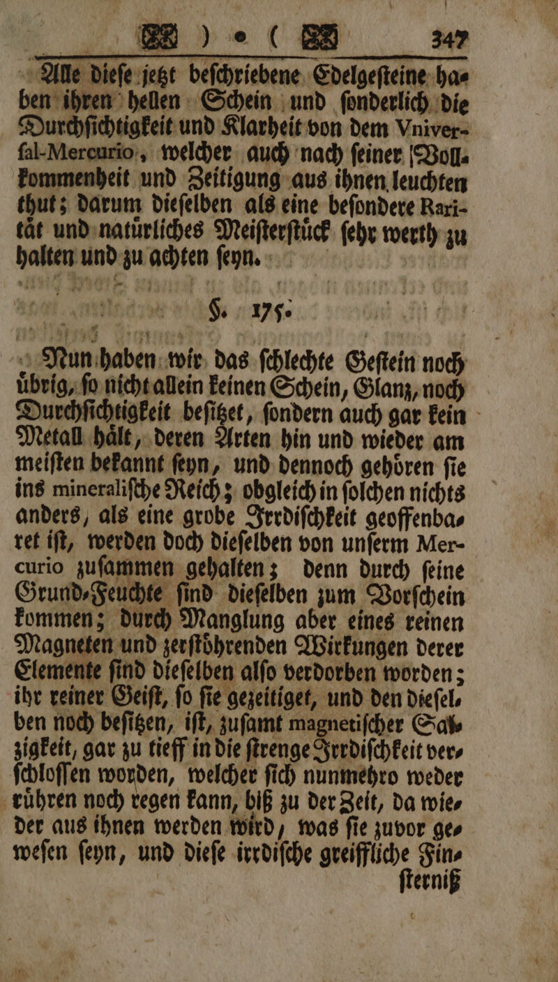 ſal- Mercurio, welcher auch nach feiner Voll⸗ kommenheit und Zeitigung aus ihnen leuchten thut; darum dieſelben als eine beſondere Rari⸗ tät und natuͤrliches Meiſterſtuͤck ſehr werth zu halten und zu achten ſenn. dee F. v5. Nun haben wir das ſchlechte Geſtein noch uͤbrig, ſo nicht allein keinen Schein, Glanz, noch Durchſichtigkeit beſitzet, ſondern auch gar kein Metall haͤlt, deren Arten hin und wieder am meiſten bekannt ſeyn, und dennoch gehören fie ins mineraliſche Reich; obgleich in ſolchen nichts anders, als eine grobe Irrdiſchkeit geoffenba⸗ ret iſt, werden doch dieſelben von unſerm Mer- curio zuſammen gehalten; denn durch ſeine Grund» Feuchte find dieſelben zum Vorſchein kommen; durch Manglung aber eines reinen Magneten und zerſtoͤhrenden Wirkungen derer Elemente ſind dieſelben alſo verdorben worden; ihr reiner Geiſt, fo fie gezeitiget, und den diefel, ben noch beſitzen, iſt, zuſamt magnetiſcher Sal⸗ zigkeit, gar zu tieff in die ſtrenge Irrdiſchkeit vers ſchloſſen worden, welcher ſich nunmehro weder rühren noch regen kann, biß zu der Zeit, da wie⸗ der aus ihnen werden wird, was ſie zuvor ge⸗ weſen ſeyn, und dieſe irrdiſche . a | erni