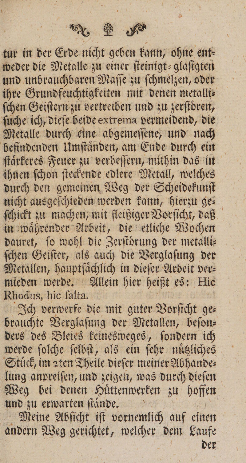 tur in der Erde nicht geben kann, ohne ent: weder die Metalle zu einer ſteinigt⸗glaſigten und unbrauchbaren Maſſe zu ſchmelzen, oder ihre Grundfeuchtigkeiten mit denen metalli⸗ ſchen Geiſtern zu vertreiben und zu zerſtdren, ſuche ich, dieſe beide extrema vermeidend, die Metalle durch eine abgemeſſene, und nach befindenden Umſtaͤnden, am Ende durch ein ſtaͤrkeres Feuer zu verbeſſern, mithin das in ihnen ſchon ſteckende edlere Metall, welches durch den gemeinen Weg der Scheidekunſt nicht ausgeſchieden werden kann, hierzu ge⸗ ſchickt zu machen, mit fleißiger Vorſicht, daß in waͤhrender Arbeit, die etliche Wochen dauret, fo wohl die Zerſtoͤrung der metalli⸗ ſchen Geiſter, als auch die Verglaſung der Metallen, Sauptfäch ich in dieſer Arbeit ver: mieden werde. Allein hier heißt es: Hie Rhodus, hic alta. Ich verwerfe die mit guter Vorſicht ge⸗ brauchte Verglasung der Metallen, beſon⸗ ders des Bleies keinesweges, ſondern ich werde folche ſelbſt, als ein ſehr nuͤtzliches Stuͤck, im zten Theile dieſer meiner Abhande⸗ lung anpreiſen, und zeigen, was durch dieſen Weg bei denen Huͤttenwerken zu hoffen und zu erwarten ſtaͤnde. Meine Abſicht iſt vornemlich auf einen andern Weg gerichte welcher dem Laufe
