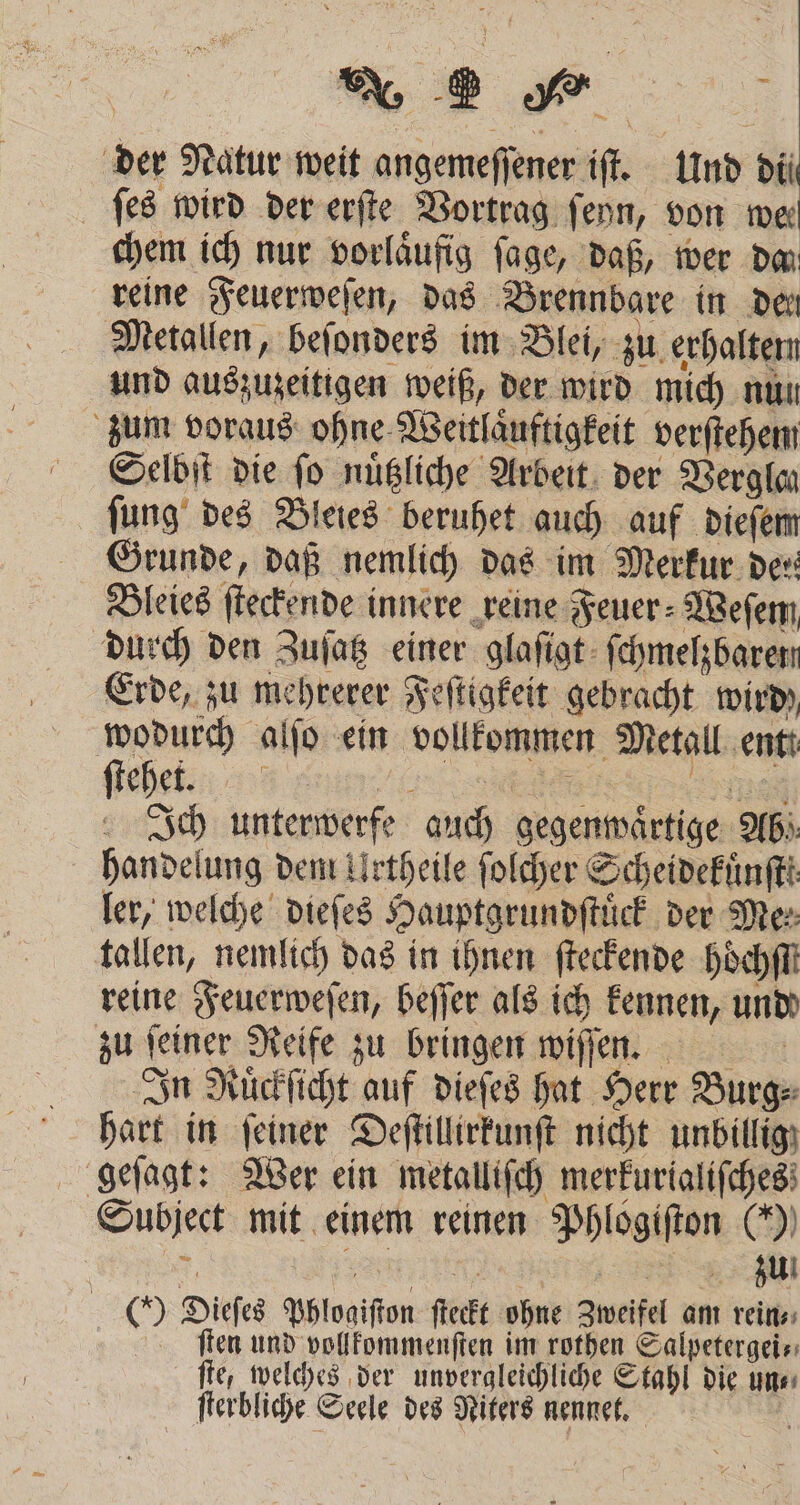 der Natur weit angemeſſener iſt. Und di ſes wird der erſte Vortrag ſeyn, von we chem ich nur vorlaͤufig ſage, daß, wer da reine Feuerweſen, das Brennbare in den Metallen, beſonders im Blei, zu erhalten: und auszuzeitigen weiß, der wird mich nun zum voraus ohne Weitlaͤuftigkeit verſtehem Selbſt die fo nuͤtzliche Arbeit der Verglan ſung des Bleies beruhet auch auf dieſem Grunde, daß nemlich das im Merkur der Bleies ſteckende innere reine Feuer⸗Weſem durch den Zuſatz einer glaſigt ſchmelzbaren Erde, zu mehrerer Feſtigkeit gebracht wird wodurch alſo ein vollkommen Metall ent: ſehet , , . Ich unterwerfe auch gegenwaͤrtige Ab! handelung dem Urtheile ſolcher Scheidekuͤnſtt ler, welche dieſes Hauptgrundſtuͤck der Mes tallen, nemlich das in ihnen ſteckende Höchi reine Feuerweſen, beſſer als ich kennen, und zu feiner Reife zu bringen wiſſen. In Ruͤckſicht auf dieſes hat Herr Burg⸗ hart in ſeiner Deſtillirkunſt nicht unbillig geſagt: Wer ein metalliſch merkurialiſches Subject mit einem reinen Phlogiſton (0) 65 arten ee () Dieſes Phlogiſton ſteckt ohne Zweifel am rein⸗ ſten und vollkommenſten im rothen Salpetergei⸗ ſte, welches der unvergleichliche Stahl die un⸗ ſterbliche Seele des Niters nennet. \