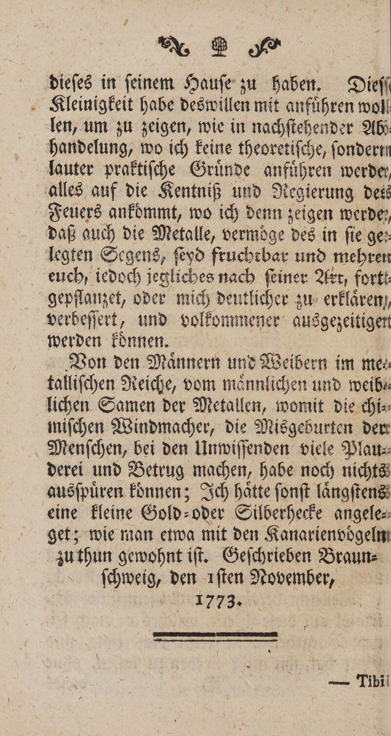dieſes in ſeinem Hauſe zu haben. Dieſſ Kleinigkeit habe deswillen mit anführen woll len, um zu zeigen, wie in nachſtehender Abi handelung, wo ich keine theoretiſche, ſondertn lauter praktiſche Gründe anführen werde, alles auf die Kentniß und Regierung dess Feuers ankommt, wo ich denn zeigen werde, daß auch die Metalle, vermoͤge des in fie ge: legten Segens, ſeyd fruchtbar und mehren euch / iedoch jegliches nach ſeiner Art, fortt gepflanzet, oder mich deutlicher zu erklaͤren,, verbeſſert, und volkommener ausgezeitigen werden koͤnnen. Von den Maͤnnern und Weibern im me talliſchen Reiche, vom maͤnnlichen und mweibi lichen Samen der Metallen, womit die chi⸗ miſchen Windmacher, die Misgeburten dem Menſchen, bei den Unwiſſenden viele Plau⸗ derei und Betrug machen, habe noch nichts ausſpuͤren koͤnnen; Ich hätte ſonſt laͤngſtens eine kleine Gold⸗ oder Silberhecke angele⸗ get; wie man etwa mit den Kanarienvoͤgelm zu thun gewohnt iſt. Geſchrieben Braun⸗ ſchweig, den iſten November, nn 1773. 8 —