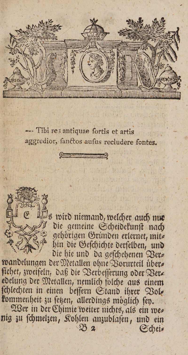 99 LIND AN ll --. Tibi res antiquae fortis et artis aggtedior, ſanctos aufus recludere fontes. Es wird niemand, welcher auch nur > gehörigen Gründen erlernet, mit⸗ en SR hin die Geſchichte derſelben, und die hie und da geſchehenen Ver⸗ wandelungen der Metallen ohne Vorurteil uͤber⸗ ſiehet, zweifeln, daß die Verbeſſerung oder Ver⸗ edelung der Metallen, nemlich ſolche aus einem ſchlechten in einen beſſern Stand ihrer Vol⸗ kommenheit zu ſetzen, allerdings möglich ſer. Wer in der Chimie weiter nichts, als ein we⸗ nig zu ſchmelzen, Kohlen anzublaſen, und ein