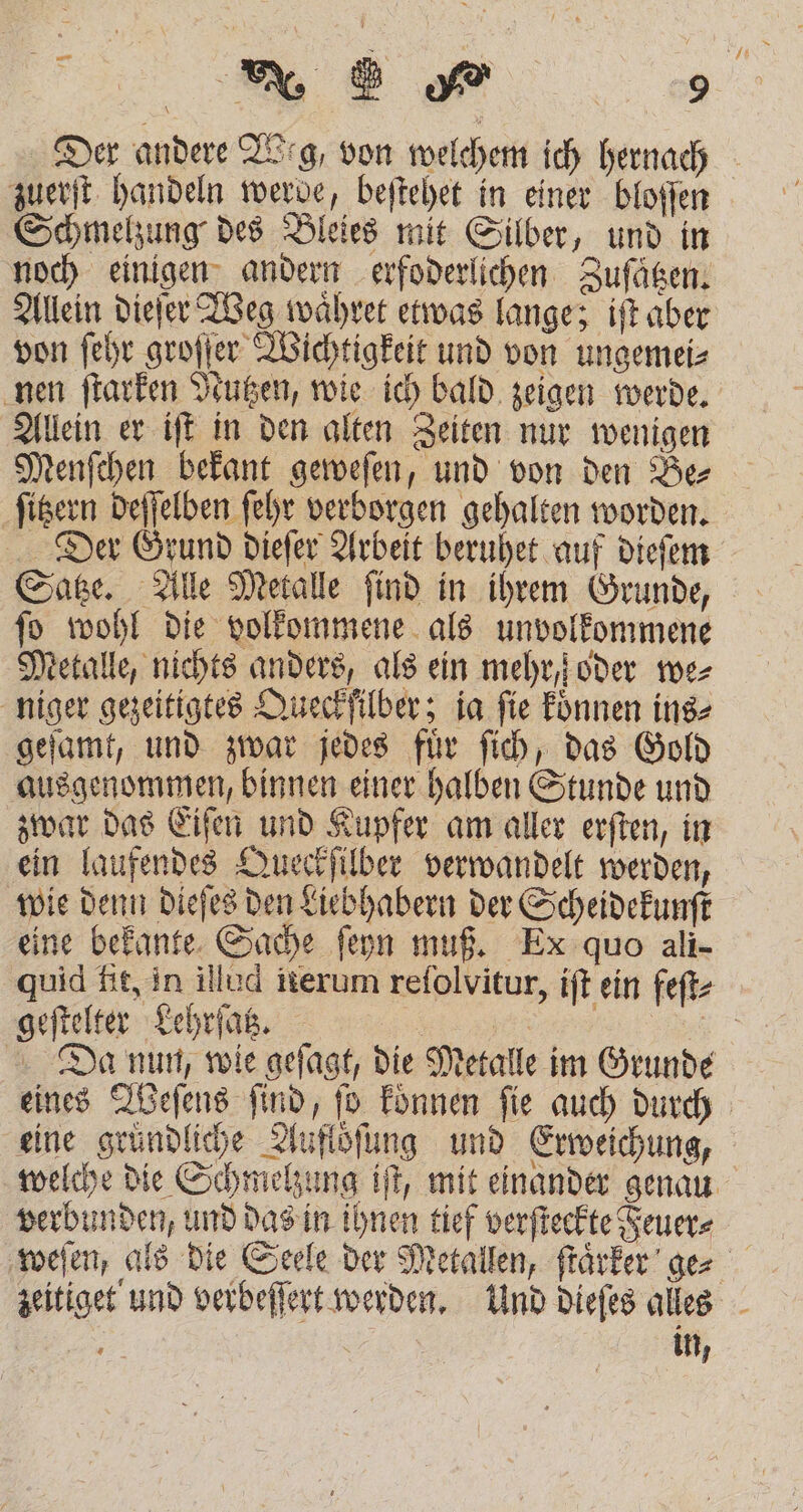ei — zuerſt handeln werde, beſtehet in einer bloſſen Schmelzung des Bleies mit Silber, und in noch einigen andern erfoderlichen Zuſaͤtzen. Allein dieſer Weg waͤhret etwas lange; iſt aber von ſehr groſſer Wichtigkeit und von ungemei⸗ nen ſtarken Nutzen, wie ich bald zeigen werde. Allein er iſt in den alten Zeiten nur wenigen Menſchen bekant geweſen, und von den Be⸗ ſitzern deſſelben ſehr verborgen gehalten worden. Satze. Alle Metalle ſind in ihrem Grunde, ſo wohl die volkommene als unvolkommene Metalle, nichts anders, als ein mehr, oder we⸗ niger gezeitigtes Queckfilber; ia fie koͤnnen ins⸗ geſamt, und zwar jedes fuͤr ſich, das Gold ausgenommen, binnen einer halben Stunde und zwar das Eiſen und Kupfer am aller erſten, in ein laufendes Queckſilber verwandelt werden, wie denn dieſes den Liebhabern der Scheidekunſt eine bekante Sache ſeyn muß. Ex quo ali- geſtelter Lehrſatz. eine gründliche Auflöͤſung und Erweichung, verbunden, und das in ihnen tief verſteckte Feuer⸗ in,