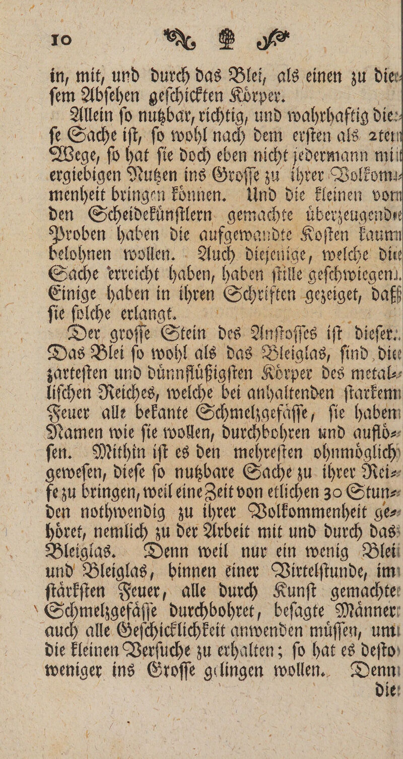 in, mit, und durch das Blei, als einen zu dier Be Abſehen geſchickten Körper | Allein ſo 1 richtig, und e die: fe Sache ift, fo wohl nach dem erſten als ren Wege, ſo hat ſie doch eben nicht jedermann mil ergiebigen Nutzen ins Groſſe zu ihrer Volkom!⸗ menheit bringen koͤnnen. Und die kleinen vorn den Scheidekuͤnſtlern gemachte uͤberzeugend ee Proben haben die aufgewandte Koſten kaun belohnen wollen. Auch diej jenige, welche Die Sache erreicht babe abe ſtille geſchwiegen! Einige haben in ihren Schriften gezeiget, daß ſie ſolche erlangt. Der groſſe Stein des Anfoffes iſt break: Das Blei ſo wohl als das Bleiglas, find die zarteſten und duͤnnſtüßigſten Körper des metal⸗ liſchen Reiches, welche bei anhaltenden 1 Feuer alle bekante Schmelzgefaͤſſe, fie haben Namen wie ſie wollen, durchbohren und auflö⸗ fen. Mithin iſt es den mehreſten ohnmoͤglich) geweſen, dieſe fo nutzbare Sache zu ihrer Rei⸗ fe zu bringen, weil e etlichen 30 Stun⸗ den nothwendig zu ihrer Volkommenheit ge⸗ hoͤret, nemlich zu der Arbeit mit und durch das Bleiglas. Denn weil nur ein wenig Blei und Bleiglas, binnen einer Virtelſtunde, im ſtaͤrkſten Feuer, alle durch Kunſt gemachte: “Schmelgefäffe durchbohret, beſagte Männer: auch alle Geſchicklichkeit anwenden muͤſſen, um die kleinen Verſuche zu erhalten; fo hat es deſto weniger ins Groſſe gelingen wollen. et ie!