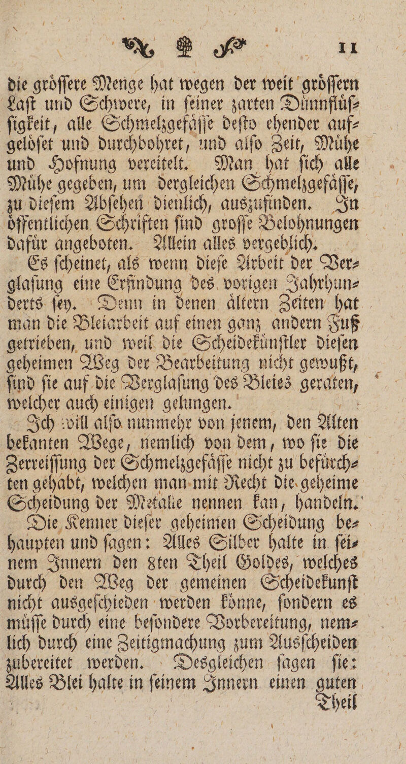die geöffere Menge hat wegen der weit groͤſſern Laſt und Schwere, in feiner zarten Duͤnnftuͤſ⸗ ſigkeit, alle Schmeligefüffe deſto ehender auf? geloͤſet und durchbohret, und alſo Zeit, Muͤhe und Hofnung vereitelt. Man hat ſich alle Muͤhe gegeben, um dergleichen Schmehgefäfle, zu dieſem Abſehen dienlich, . In oͤffentlichen Schriften ſind groſſe Belohnungen Dafür eee Allein alles vergeblich. Es ſcheinet, als wenn dieſe Arbeit der Ver⸗ glaſung eine Erfindung des 77 05 e derts ſey. Denn in denen aͤltern Zeiten hat man die Bletarbeit auf einen ganz andern Fuß getrieben, und weil die Scheideküͤnſtler dieſen geheimen Weg der Bearbeitung nie cht gewußt, ſind ſie auf die Verglaſung des Bleies geraten, welcher auch . gelungen. Ich will alſo nunmehr von jenem, den Alten bekanten Wege, nemlich von dem, wo ſie die Zerreiſſung der Schmel gefäfl e nicht zu defend ten gehabt, welchen man mit Recht die geheime Scheidung der Metalle nennen kan, handeln. Die Kenner dieſer geheimen Scheidung be⸗ haupten und ſagen: Alles Silber halte in ſei⸗ nem Innern den sten Theil Goldes, welches durch den Weg der gemeinen Scheidekunſt nicht ausgeſchieden werden koͤnne, ſondern es muͤſſe durch eine beſondere Vorbereitung, nem⸗ lich durch eine Zeitigmachung zum Ausſcheiden zubereitet werden. Desgleichen ſagen ſie: Alles Blei halte in finem Innern einen er | Thei