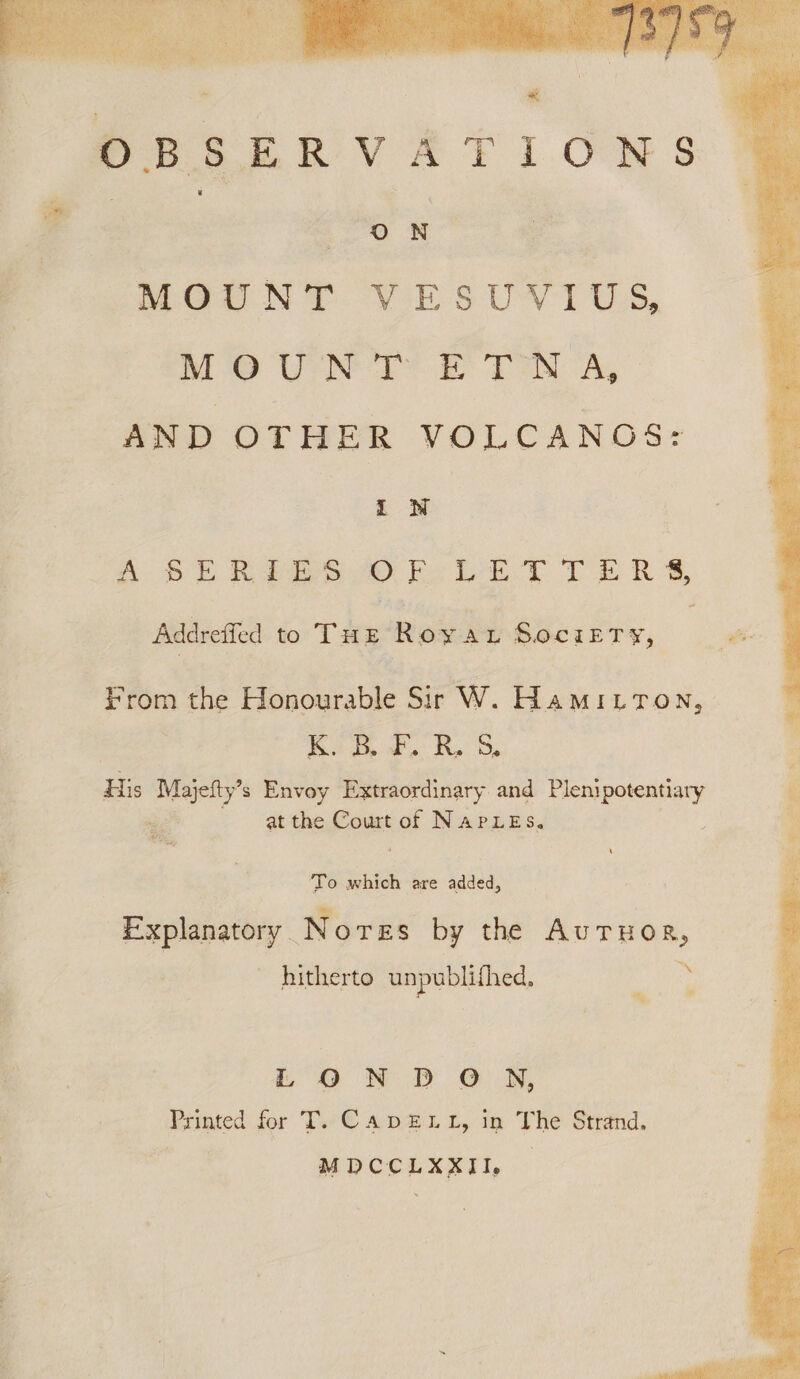 wT . : @) fa MOUNT VESUVIUS, MO Ue? TN A, AND OTHER VOLCANOS: A SERPESSOFR - DETTERS, Addrefled to Tuk Roya Socirry, . we From the Honourable Sir W. Hamitron, Kas Re Ss His Ke aed s Envoy Extraordinary and Plenipotentiary at the Court cat NapLes. bs . 5 647 ae To which are added, Explanatory _ Nores by the AuTHoR, TA ~ hitherto unpublithed, iLO ND ON, Printed for T. €ADELL, in The Strand. | MDCCLXXII, —