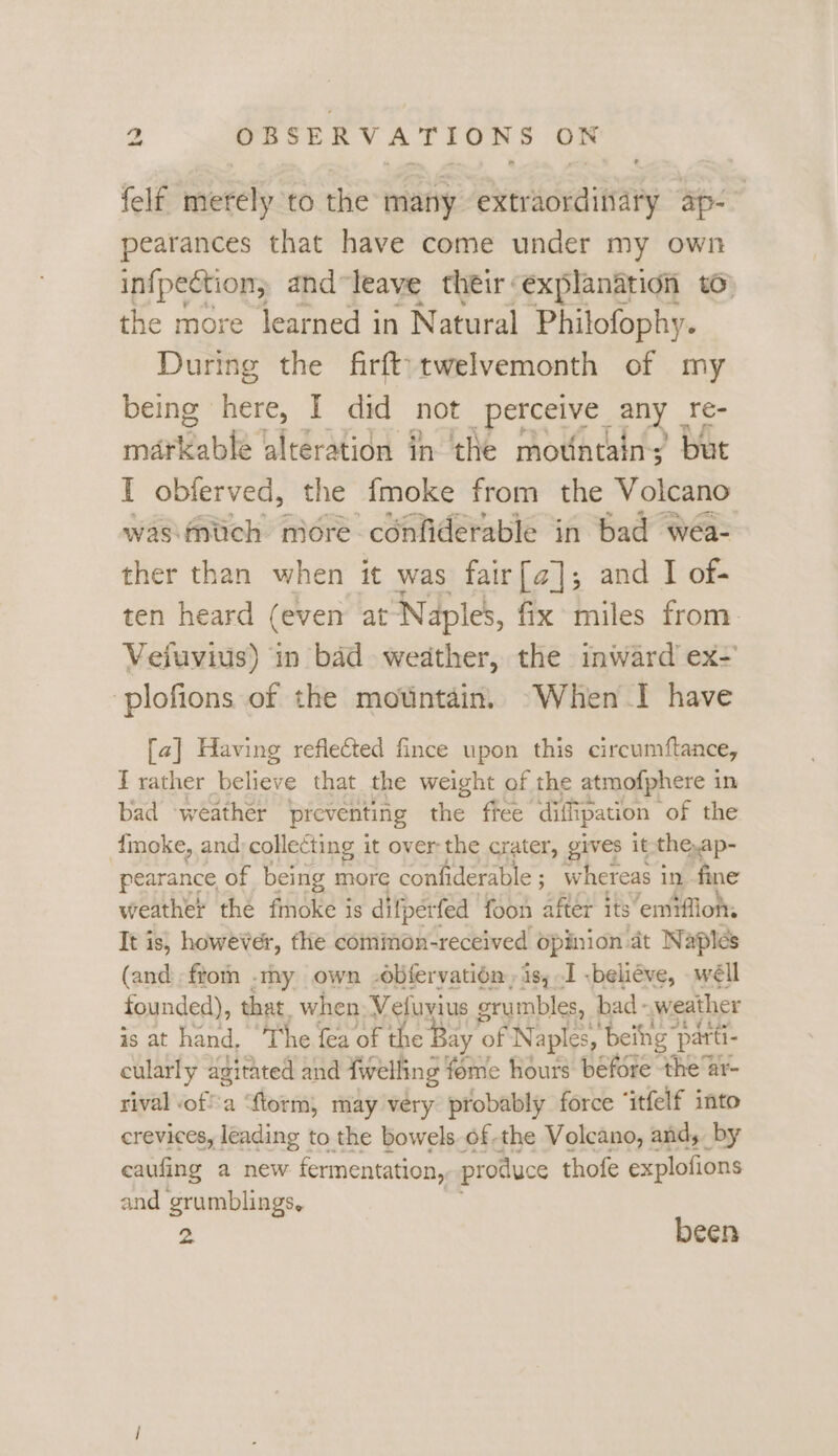 felf merely to the many extraordinary ap-~ pearances that have come under my own in{pection; and “leave their explanation to the more learned in Natural Philofophy. During the firft}twelvemonth of my being here, I did not spores any re- mavKable alteration in the mountains’ but I obferved, the fmoke from the Volcano was:fnlich niore confiderable in bad wea- ther than when it was fair[a]; and I of- ten heard (even at Naples, fix miles from. Vefuvius) in bad weather, the inward’ ex- plofions of the mountain. When I have [a] Having reflected fince upon this circumftance, T rather believe that the weight of the atmofphere in bad ‘weather preventing the free diffipation | of the {moke, and: collecting it over the crater, gives it the,ap- pearance of being more confiderable ; whereas i in fine weather the fmoke is difperfed foon after its emiflions It is, however, flie cominon-received opinion at Naples (and. ftom .tmy own -obfervatién, is, I .beliéve, wéll founded), that. when Vefuvius grumbles, bad - weather is at hand, The fea of the Bay c of Naples, ‘being ‘patti- cularly agitated and {welling fome hours before the ar- rival off'a “ftorm, may véry probably force ‘itfelf into crevices, leading to the bowels of-the Volcano, and, by eaufing a new fermentation, produce thofe explofions and grumblings, 2 been