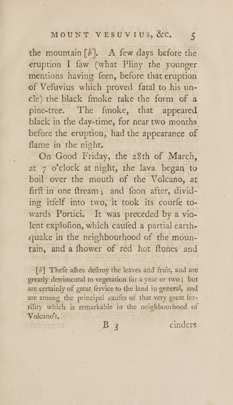 the mountain[d], A few days before the eruption I faw (what Pliny the younger mentions having feen, before that eruption of Vefuvius whieh proved fatal to his un- cle) the black imoke take the form of a pine-tree. The fmoke, that appeared black in the day-time, for near two months before the eruption, had the appearance of flame in the night. : On'Good Friday, the 28th of March, at 7 o'clock at night, the lava began to boil over the mouth of the Volcano, at firft in one ftream; and foon after, divid- ine itfelf into two, it took its courfe to- wards Portici. It was preceded by a vio- lent explofion, which caufed a partial earth- quake in the neighbourhood of the moun- tain, and a fhower of red hot ftones’ and [4] Thefe afhes deftroy the leaves and fruit, and are greatly detrimental to vegetation for a year or two; but are certainly of great fervice to the land in general, and are among the principal caufes of that very great fer- tility which is remarkable in the neighbourhood of ¥ olcano’s, | B 2 cinders