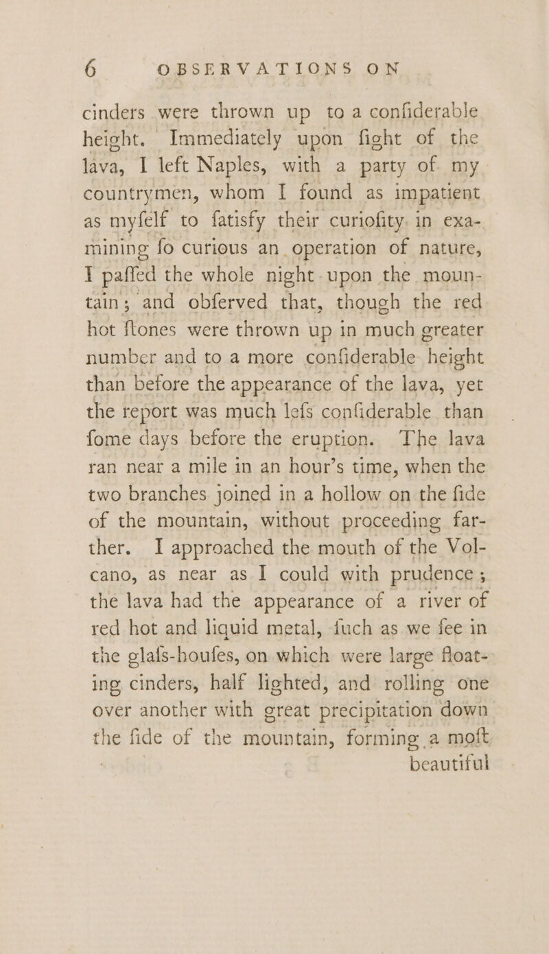 cinders were thrown up to a confiderable height. Immediately upon fight of the lava, I left Naples, with a party of my countrymen, whom I found as impatient as myfelf to fatisfy their curiofity. in exa- mining fo curious an operation of nature, I paffed the whole night. upon the moun- tain; and obferved that, though the red hot flones were thrown up in much greater number and to a more confiderable height than before the appearance of the lava, yet the report was much lefs confiderable than fome days before the eruption. The lava ran near a mile in an hour’s time, when the two branches joined in a hollow on the fide of the mountain, without proceeding far- ther. I approached the mouth of the Vol- cano, as near as I could with prudence ; ; the lava had the appearance of a river of red hot and liquid metal, fuch as we fee in the glafs-houfes, on which were large float- ing cinders, half lighted, and rolling one over another with great precipitation down the fide of the mountain, forming a moft beautiful