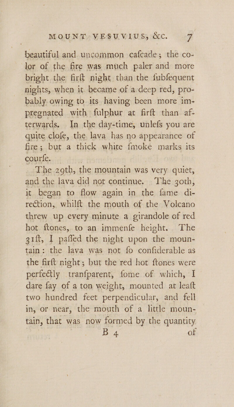 beautiful and. uncommon cafcade; the co- lor of the fre was much paler and more bright the firft night than the fubfequent nights, when it. became of a-deep red, pro- bably. owing to. its having been more im- pregnated with fulphur at firft than af- terwards. In the day-time, unlefs you are quite clofe, the, lava has no appearance of fire; but a thick white imoke marks its courle...:4 The 29th, the mountain was very quiet, and the lava did not continue. =T he 30th, it began to flow again in the fame di- roCbic, whilft the mouth of the Volcano threw up every minute a girandole of red hot ftones, to an immenfe height. The gift, I paffled the night upon the moun- tain: the lava was not fo confiderable as the firft night; but the red hot ftones were perfectly tranfparent, fome of which, I dare fay of a ton weight, mounted at leatt two hundred feet perpendicular, and fell in, or near, the mouth of a little moun- tain, that was now formed by the quantity B 4 of