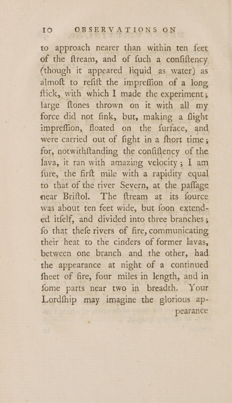 to approach nearer than within ten feet of the ftream, and of fuch a confiftency (though it appeared liquid as water) as ~ almoft to refift the impreffion of a long ftick, with which I made the experiment ; large ftones thrown on it with all my i did not fink, but, making a flight impreffion, floated on the furface, and were carried out of fight in a fhort time; for, notwithftanding the confiftency of the lava, it ran with amazing velocity; I am fure, the firft mile with a rapidity equal to that of the river Severn, at the. paflage mear Briftol. The ftream at its fource was about ten feet wide, but foon extend- ed itfelf, and divided into three branches ; fo that thefe rivers of fire, communicating their heat to the cinders of former lavas, between one branch and the other, had the appearance at night of a continued fheet of fire, four miles in length, and in fome parts near two in breadth. Your Lordfhip may imagine the glorious ap- pearance