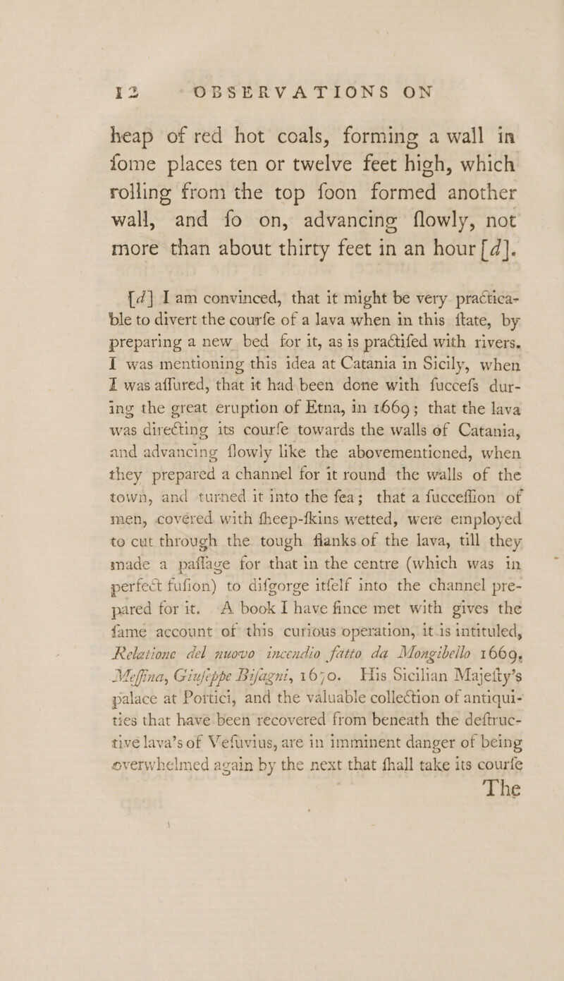 heap of red hot coals, forming a wall in fome places ten or twelve feet high, which rolling from the top foon formed another wall, and fo on, advancing flowly, not more than about thirty feet in an hour [d]. {¢] Iam convinced, that it might be very. practica- ble to divert the courfe of a lava when in this ftate, by preparing a new bed for it, as is practifed with rivers, I was mentioning this idea at Catania in Sicily, when I was affured, that it had. been done with fuccefs dur- ing the great eruption of Etna, in 1669; that the lava was directing its courfe towards the walls of Catania, and advancing flowly like the abovementicned, when they prepared a channel for it round the walls of the town, and turned it into the fea; that a fucceffion of men, covéred with fheep-fkins wetted, were employed to cut through the tough flanks of the lava, till they made a paflage for that in the centre (which was in perfect fufion) to difgorge itfelf into the channel pre- pared for it. A book I have fince met with gives the fame account of this curious operation, it-is intituled, Relatione del nuovo inceadio fatto da Mongibello 1669, Meffina, Giufeppe Bifagni, 1670. His Sicilian Majetty’s palace at Portici, and the valuable collection of antiqui- ties that have been recovered from beneath the deftruc- tive lava’s of Vefuvius, are in imminent danger of being overwhelmed again by the next that fhall take its courfe The