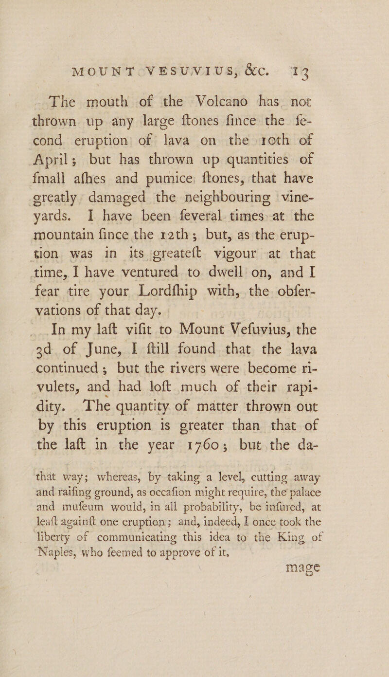 The mouth of the Volcano has. not thrown up any large ftones fince the {e- cond eruption of lava on the roth of April; but has thrown up quantities of fmall afhes and pumice; ftones, that have greatly damaged the neighbouring vine- yards. I have been feveral times. at the mountain fince the 12th; but, as the erup- tion was in its greateft vigour at that time, I have ventured to dwell on, and I fear tire your Lordfhip with, the obfer- vations of that day. In my laft vifit to Mount Vefuvius, the 3d of June, I ftill found that the lava continued ; but the rivers were become ri- vulets, and had loft much of their rapi- dity. The quantity of matter thrown out by this eruption is greater than that of the laft in the year 1760; but the da- that way; whereas, by taking a level, cutting away and raifing ground, as occafion might require, the palace and mufeum would, in all probability, be infured, at leaft againft one eruption; and, indeed, I once took the liberty of communicating this idea to the King of ‘Naples, who feemed to approve of it, mage fad