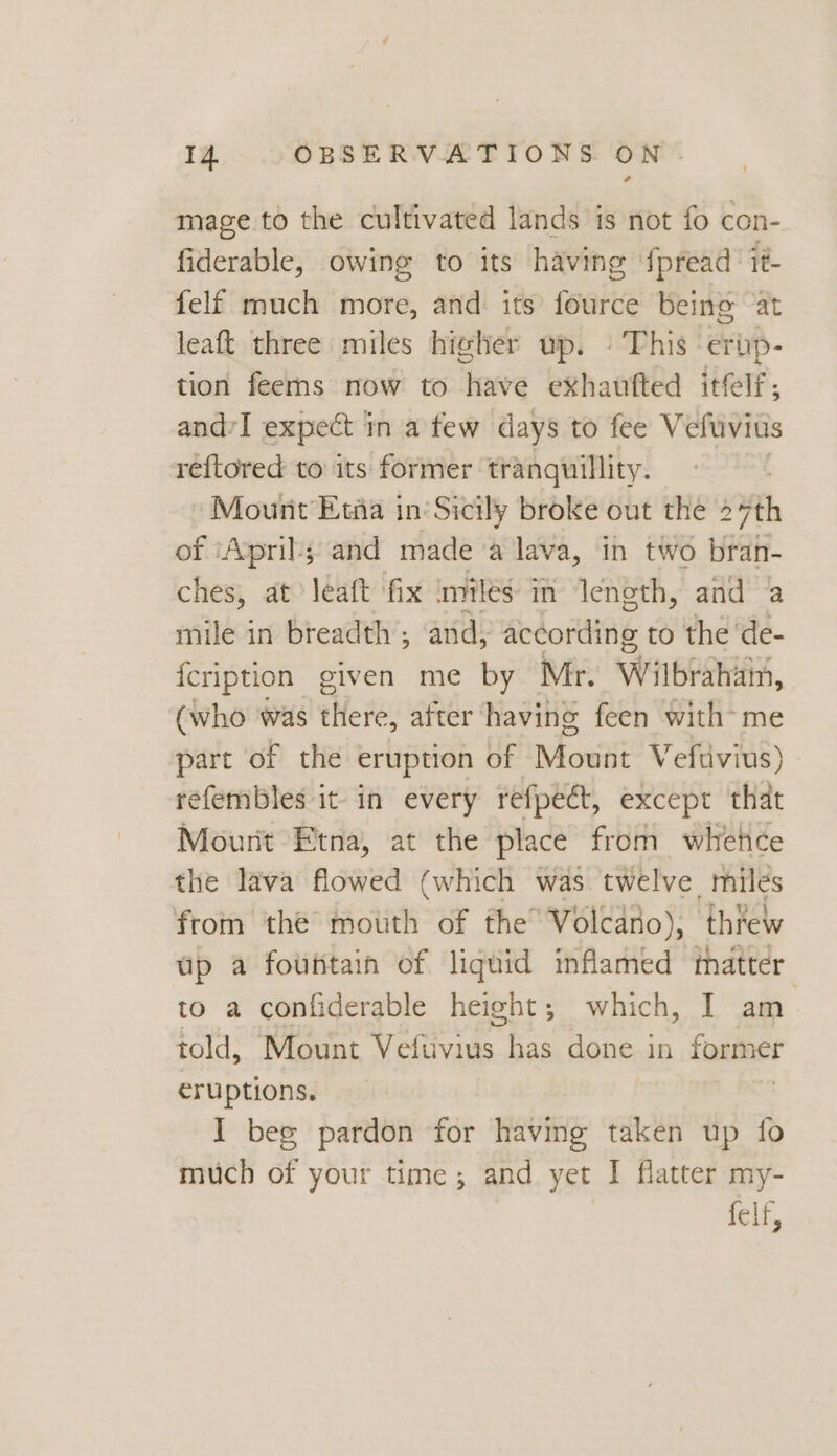 | mage to the cultivated lands is not fo con- fiderable, owing to its having fpread’ it felf much more, and: its fource being ‘at leaft three miles higher up. » This ertip- tion fees now to have exhaufted itfelf; and’I expect in a few days to fee Vefuvius réftored to its former tranquillity. Mount’ Ewia in’Sicily broke out the 27th of ‘April’; and made a lava, in two bran- ches, at léaft fix imilés in length, and ‘a mile in breadth ; and, debonding to the ‘de- {cription given me by Mr. Wilbiahiin, (who was there, after having feen with me part of the eruption of Mount Vefuvius) refembles it in every refpect, except that Mount Etna, at the place from whehce the lava flowed (which was twelve miles from the’ mouth of the’ Volcano), threw up a fountain of liquid inflamed thatter to a confiderable height; which, I am told, Mount Veftivius has done in former eruptions. I beg pardon for having taken up fo much of your time; and yet I flatter my- felf,