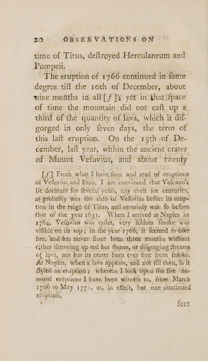 time of Titus, deftroyed Herculaneum and Pompeii. ‘ The eruption of 1766 wadilnad in fome degree till the 10th of December, about ine mofiths in all[ f]§ yet in that ifpace of time the mountain did not caft up a third of the quantity of lava, which it dif gorged in only feven days, the term of this laft eruption. On the 15th -of. De- céember, laft year, within the ancient crater of Mount Vefuvius, and abox ut “twenky [7] From se hias I have feen and read J eruptions of Vefuvius and Etna, I am convinced that Volcano’s lie dormant for {eVeral years, hay even for centuties, as probably was the café of Wefiivids befSre its eiiip- tion in the teign Of. Titus, and certainly wa’; fo before, that of the year 1631, W hen I arrived at Naples in 1764, Vefuvius Was quiet, very feldom Fnoke was vifible on its’ top; ; in the year 1766, it feémed to take fire, and has never fincé been. three ‘months without ejther throwing up red hot itones, or difgorging itreams of lav 2, nor has j its crater -been ever free from inioke. At Naples, Wheh a lava appears, and sot till then, % it ftyled an eription ; whereas 1 look tipon fe five “no- minal eriptions I have been witnéfs to, from March 1706 t9 May 1771, as, in cHect, but one continued eruption, 4 feet